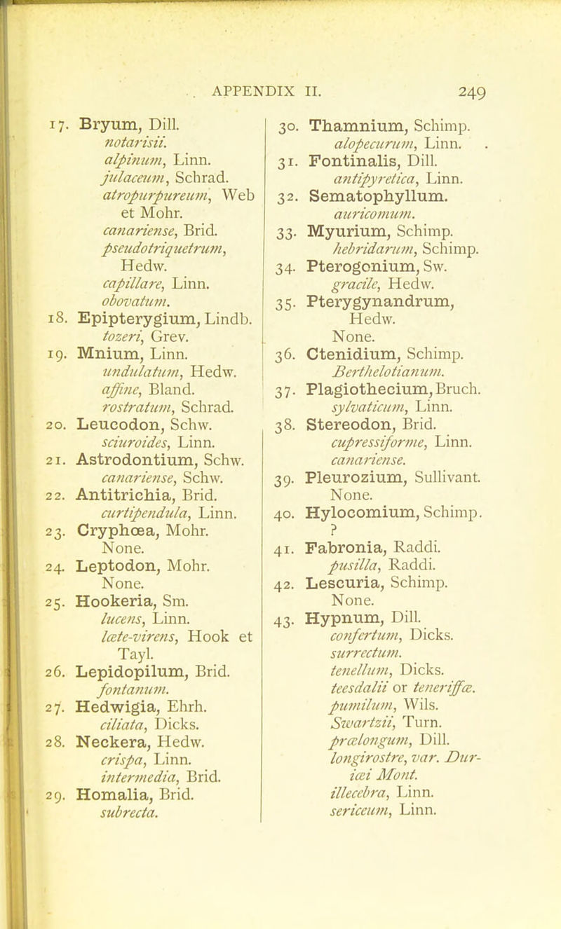 17. Bryum, Dill. nota7'isii. alj>mu//i, Linn. jiilaceum, Schrad. atropurpiireum^ Web et Mohr. ca7ianense, Brid. pseudotriquetrum^ Hedw. capillare, Linn. obovatu7n. 18. Epipterygium, Lindb. tozeri, Grev. 19. Mnium, Linn. undulatum, Hedw. affine, Bland. rostratwn, Schrad. 20. Leucodon, Schw. schcroides, Linn. 21. Astrodontium, Schw. canariense, Schw. 22. Antitrichia, Brid. curtipendula, Linn. 23. Cryphoea, Mohr. None. 24. Leptodon, Mohr. None. 25. Hookeria, Sm. lucens, Linn. Icete-virens, Hook et Tayl. 26. Lepidopilum, Brid. fontannm. 27. Hedwigia, Ehrh. ciliata, Dicks. 28. Neckera, Hedw. crispa, Linn. interviedta, Brid. 29. Homalia, Brid. subrecta. 30. Thamnium, Schimp. alopecuriivi. Linn. 31. Fontinalis, Dill. antipyretica, Linn. 32. Sematophyllum. aKricomuni. 33. Myurium, Schimp. hebridarum, Schimp. 34. Pterogonium, Sw. gracile, Hedw. 35. Pterygynandrum, Hedw. None. 36. Ctenidium, Schimp. Berthelotian uiii. 37. PlagiotheciunijBruch. sy/vatlciim, Linn. 38. Stereodon, JBrid. cupressiforme, Linn. canariense. 39. Pleurozium, Sullivant. None. 40. Hylocomium, Schimp. ? 41. Fabronia, Raddi. pusilla, Raddi. 42. Lescuria, Schimp. None. 43. Hypnum, Dill. cofifertufji, Dicks. surrectimi. tetielluin, Dicks. teesdalii or teneriffce. pumilum, Wils. Swartzii, Turn. prcBlongutn, Dill. longirostre, var. Diir- icei Mont, illecebra, Linn. sericeum. Linn.