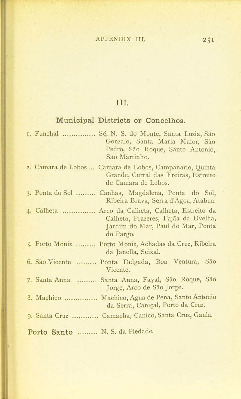 III. Municipal Districts or Concelhos. 1. Funchal S^, N. S. do Monte, Santa Luzia, Sao Gonzalo, Santa Maria Maior, Sao Pedro, Sao Roque, Santo Antonio, Sao Martinho. 2. Camara de Lobos ... Camara de Lobos, Campanario, Quinta Grande, Curral das Freiras, Estreito de Camara de Lobos. 3. Ponta do Sol Canhas, Magdalena, Ponta do Sol, Ribeira Brava, Serra d'Agoa, Atabua. 4. Calheta Arco da Calheta, Calheta, Estreito da Calheta, Prazeres, Fajaa da Ovelha, Jardim do Mar, Paiil do Mar, Ponta do Pargo. 5. Porto Moniz Porto Moniz, Achadas da Cruz, Ribeira da Janella, Seixal. 6. Sao Vicente Ponta Delgada, Boa Ventura, Sao Vicente. 7. Santa Anna Santa Anna, Fayal, Sao Roque, Sao Jorge, Arco de Sao Jorge. 8. Machico Machico, Agua de Pena, Santo Antonio da Serra, Canigal, Porto da Cruz. 9. Santa Cruz Camacha, Canico, Santa Cruz, Gaula. Porto Santo N. S. da Piedade.