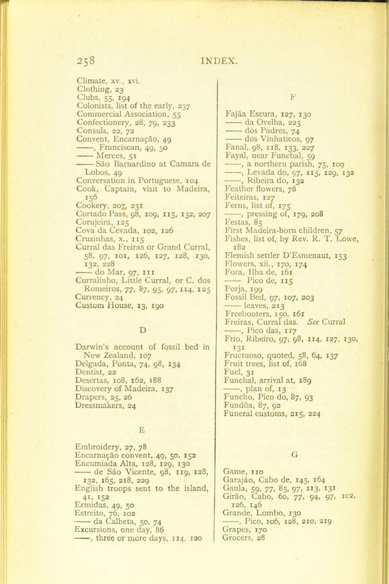 Climate, .\v., xvi. Clothing, 23 Clubs, 55, 194 Colonists, list of the early, 237 Commercial Association, 55 Confectionery, 28, 79, 233 Consuls, 22, 72 Convent, Encarnafao, 49 , Franciscan, 49, 50 Merces, 51 —— Sao Bamardino at Camara de Lobos, 49 Conversation in Portuguese, 104 Cook, Captain, visit to Madeira, 156 Cookery, 207^ 231 Cortado Pass, 98, 109, 115, 132, 207 Corujeira, 125 Cova da Ccvada, 102, 126 Cruzinhas, x., 115 Curral das Freiras or Grand Curral, 58, 97, loi, 126, 127, 128, 130, 132, 228 do Mar, 97, iii Curralinho, Little Curral, or C. dos Romeiros, 77, 87, 95, 97,114, 125 Currency, 24 Custom House, 13, 190 D Darwin's account of fossil bed in New Zealand, 107 Delgada, Ponta, 74, gS, 134 Dentist, 22 Desertas, 108, 162, 188 Discovery of Madeira, 137 Drapers, 25, 26 Dressmakers, 24 E Embroidery, 27, 78 Encarnafao convent, 49, 50, 152 Encumiada Alta, 128, 129, 130 de Sao Vicente, 98, 119, 128, 132, 165, 218, 229 English troops sent to the island, 41. 152 Ermidas, 49, 50 Estreito, 76, 102 da Calheta, 50, 74 Excursions, one day, 86 , three or more days, 114, lao F Fajaa Escura, 127, 130 da Ovelha, 225 dos Padres, 74 dos Vinhaticos, 97 Fanal, 98, 118, 133, 227 Fayal, near Funchal, 59 , a northern parish, 75, 109 , Levada do, 97, 115, 129, 132 , Ribeira do, 132 Feather flowers, 78 Feiteiras, 127 Ferns, list of, 175 , pressing of, 179, 208 Festas, 85 First Madeira-born children, 57 Fishes, list of, by Rev. R. T. Lowe, 182 Flemish settler D'Esmenaut, 153 Flowers, xii., 170, 174 Fora, Ilha de, i5i Pico de, X15 Forja, 199 Fossil Bed, 97, 107, 203 leaves, 213 Freebooters, 150, 161 Freiras, Curral das. See Curral , Pico das, 117 Frio, Ribeiro, 97, 98, 114, 127, 130, 131 Fructuoso, quoted, 58, 64, 137 Fruit trees, list of, 168 Fuel, 31 Funchal, arrival at, 189 , plan of, 13 Funcho, Pico do, 87, 93 Fundoa, 87, 92 Funeral customs, 215, 224 G Game, 110 Garajio, Cabo de, 145, 164 Gaula, 59, 77, 8s, 97. 3. 131 Girao, Cabo, 60, 77, 94, 97, ic2, 126, 146 Grande, Lombo, 130 , Pico, io5, 128, 210, 219 Grapes, 170 Grocers, 28