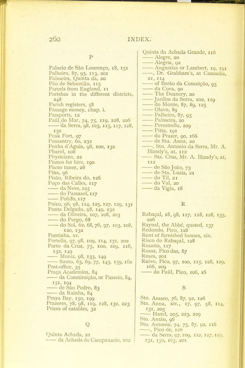 P Palacio de Sao LourenfO, i8, 151 Palheiro, 87, 95, 113, 201 Palmcira, Quinta da, 20 Pdo de Sebastiao, 115 Parcels from England, 11 Parishes in the different districts, 248 Parish registers, 58 Passage money, chap. i. Passports, 12 Paiil do Mar, 74, 75, iig, 128, 226 da Serra, 98,103, 115, 117, 128, 132 Peak Fort, 97 Peasantry, 60, 232 Penha d'Aguia, 98, 100, 132 Pharol, 108 Physicians, 22 Pianos for hire, igo Piano tuner, 28 Pina, 96 I'isao, Kibeira do, 126 P090 das Calles, 117 da Neve, 125 do Passasol, 117 Polido, 117 Poizo, 96, 98, 114, 125, 127, 129, 131 Ponta Delgada, 98, 149, 232 da Oliveira, 107, 108, 203 do Pargo, 68 do Sol, 62, 68, 76, 97, 103, 108, 120, 132 Pontinha, xv. Portella, 97, 98, 109, 114, 131, 202 Porto da Cru2, 75, 100, 109, 116, 132. 149 Moniz, 98, 133, 149 Santo, 63, 69, 77, 143, 159, i£o Post-office, 35 Praja Acddemica, 84 da Constituifao, or Passcio, 84, 151. 194 de Sao Pedro, 83 da Rainha, 84 Praya Bay, 150, 199 Prazeres, 78, 98, 119, 128, 132, 223 Prices of eatables, 32 Q Quinta Acliada, 21 da Achada do Cainpanario, loa I Quinta da Achada Grande, ii5 Alegre, 20 Alegria, 92 Angustias or Lambert, 19, 191 , Dr. Grabham's, at Camacha, 21,114 of Barao da Concei9ao, 95 da Cova, 90 Tlie Deanery, 20 Jardini da Serra, 102, 119 do Monte, 87, 89, 125 Olavo, 89 Palheiro, 87, 95 Palmcira, 20 Porestrello, 229 Pitta, 191 do Prazer, 90, 166 de Sta. Anna, 20 , Sto. Antonio da Serra, Mr. A. Blandy's, at, 112 Sta. Cruz, Mr. A. Blandy's, at, 112 de Saojoao, 73 de Sta. Luzia, 21 do Til, 21 do Val, 20 da Vigia, 18 R Rabafal, 18, 98, 117, 118, 128, 133, 226 Raynal, the Abbc5, quoted, 137 Redondo, Pico, 128 Rent of furnished houses, xiv. Risco do Raba9al, 128 Rosario, 117 Rosas, Pico das, 87 Roses, 201 Ruivo, Pico, 97, 100, lis, 128, 129, 166, 209 do Paiil, Pico, 106, 16 S Sto. Amaro, 76, 87, 92, 126 St.a. Anna, xiv., 17, 97, 98, 114, 131, 205 Hotel, 205, 223, 229 Sto. Antao, 96 Sto. Antonio, 74, 75, 87, 92, 116 ——, I'ico de, 126 da Serra, 97,109, 112, 127, un, 131. 15°. 105.