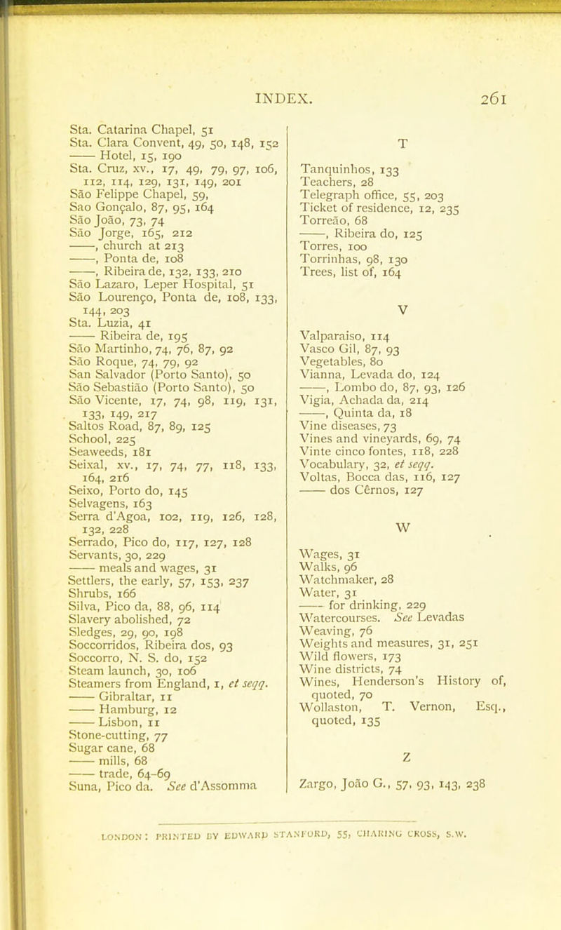 Sta. Catarina Chapel, 51 Sta. Clara Convent, 49, 50, 148, 152 Hotel, 15, 190 Sta. Cruz, xv., 17, 49, 79, 97, 106, 112, 114, 129, 131, 149, 201 Sao Felippe Chapel, 59, Sao Gonfalo, 87, 95, 164 Sao Joao, 73, 74 Sao Jorge, 165, 212 , church at 213 , Ponta de, 108 , Ribeirade, 132, 133, 210 Sao Lazaro, Leper Hospital, 51 Sao Louren9o, Ponta de, 108, 133, 144, 203 Sta. Luzia, 41 Ribeira de, 195 Sao Martinho, 74, 76, 87, 92 Sao Roque, 74, 79, 92 San Salvador (Porto Santo), 50 Sao Sebastiao (Porto Santo), 50 Sao Vicente, 17, 74, 98, 119, 131, 133, 149, 217 Saltos Road, 87, 89, 125 School, 225 Seaweeds, 181 Seixal, xv., 17, 74, 77, 118, 133, 164, 2r6 Seixo, Porto do, 145 Selvagens, 163 Serra d'Agoa, 102, 119, 126, 128, 132, 228 Serrado, Pico do, 117, 127, 128 Servants, 30, 229 meals and wages, 31 Settlers, the early, 57, 153, 237 Shrubs, 166 Silva, Pico da, 88, 96, 114 Slavery abolished, 72 Sledges, 29, 90, 198 Soccorridos, Ribeira dos, 93 Soccorro, N. S. do, 152 Steam launch, 30, 106 Steamers from England, i, et seqq. Gibraltar, 11 Hamburg, 12 Lisbon, 11 Stone-cutting, 77 Sugar cane, 68 mills, 68 trade, 64-69 Suna, Pico da. Sec d'Assomma T Tanquinhos, 133 Teachers, 28 Telegraph office, 55, 203 Ticket of residence, 12, 235 Torreao, 68 , Ribeira do, 125 Torres, 100 Torrinhas, 98, 130 Trees, list of, 164 V Valparaiso, 114 Vasco Gil, 87, 93 Vegetables, 80 Vianna, Levada do, 124 , Lombo do, 87, 93, 126 Vigia, Achada da, 214 , Quinta da, 18 Vine diseases, 73 Vines and vineyards, 69, 74 Vinte cinco fontes, 118, 228 Vocabulary, 32, et seqq. Voltas, Bocca das, 116, 127 dos Cernos, 127 W Wages, 31 Walks, 96 Watchmaker, 28 Water, 31 —— for drinking, 229 Watercourses. Sec Levadas Weaving, 76 Weights and measures, 31, 251 Wild flowers, 173 Wine districts, 74 Wines, Henderson's History of, quoted, 70 Wollaston, T. Vernon, Esq., quoted, 135 Z Zargo, Joao G., 57, 93, 143, 238 UO.NDON : PRI.NTEU UV EDWARP STA.NrORD, 55, CIIAKI.NG CROSS, S.W.
