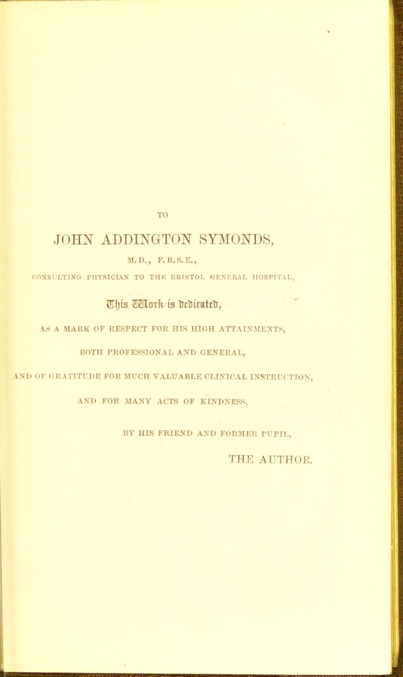 TO JOHN ADDINGTON SYM0ND8, M.D., F.R.S.E., CnS'Sl'LTINr; PHYSICIAN TO TFIK BRISTOL GEST.IlAr. IIOSPITAI., ®jis S2Eorlft 'ts trticatct, AS A MARK OF RESPECT FOR HIS mOH ATTAIXiMF.XTS, BOTH PROFESSIONAL AND GENERAL, ANU (JF GRATITUDE FOR MUCH VALUiVBLE CLINICAL INSTRl'CTION, AND FOR MANY ACTS OF KINDNESS, BY HIS FRIEND AND FORMEP, PL Pir,, THE AUTHOR.