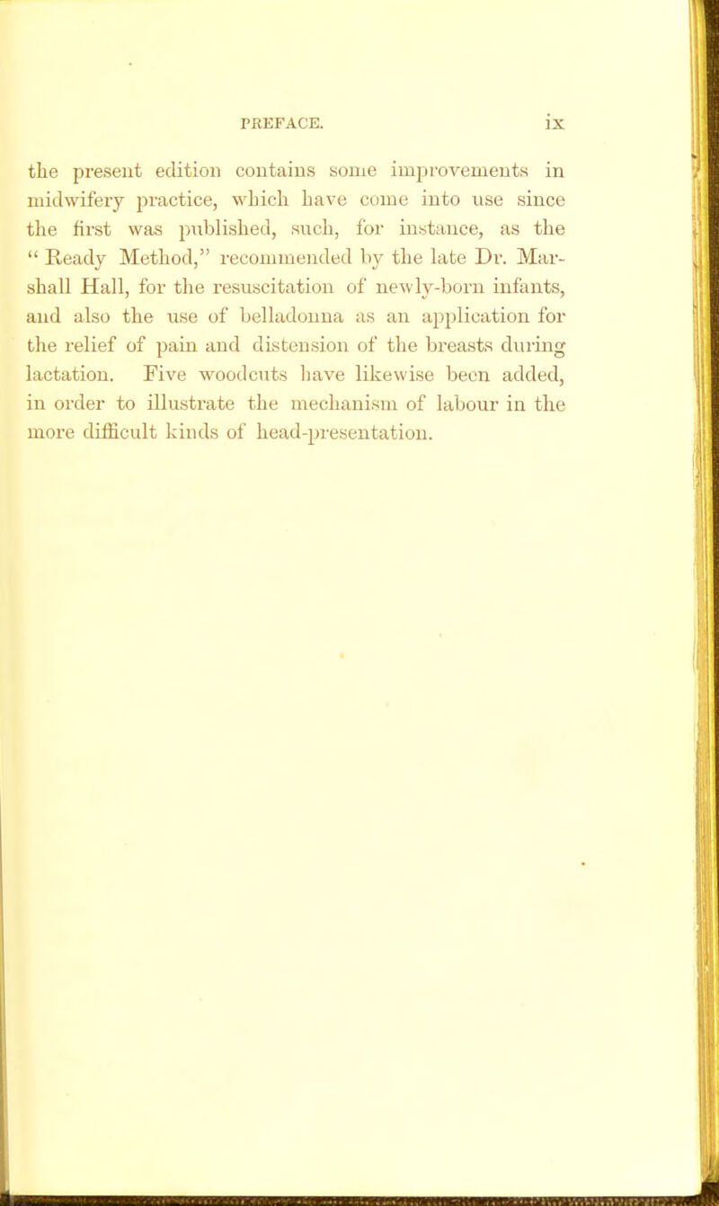 the present edition contains some improvements in midwifery jjractice, which have come into use since the first was published, such, for instance, as the  Ready Method, recommended by the late Dr. Mar- shall Hall, for the resuscitation of ne^vly-born infants, and also the use of belladonna as an application for the relief of pain and distension of the breasts during lactation. Five woodcuts have likewise been added, in order to illustrate the mechanism of labour in the more difficult kinds of head-presentation.