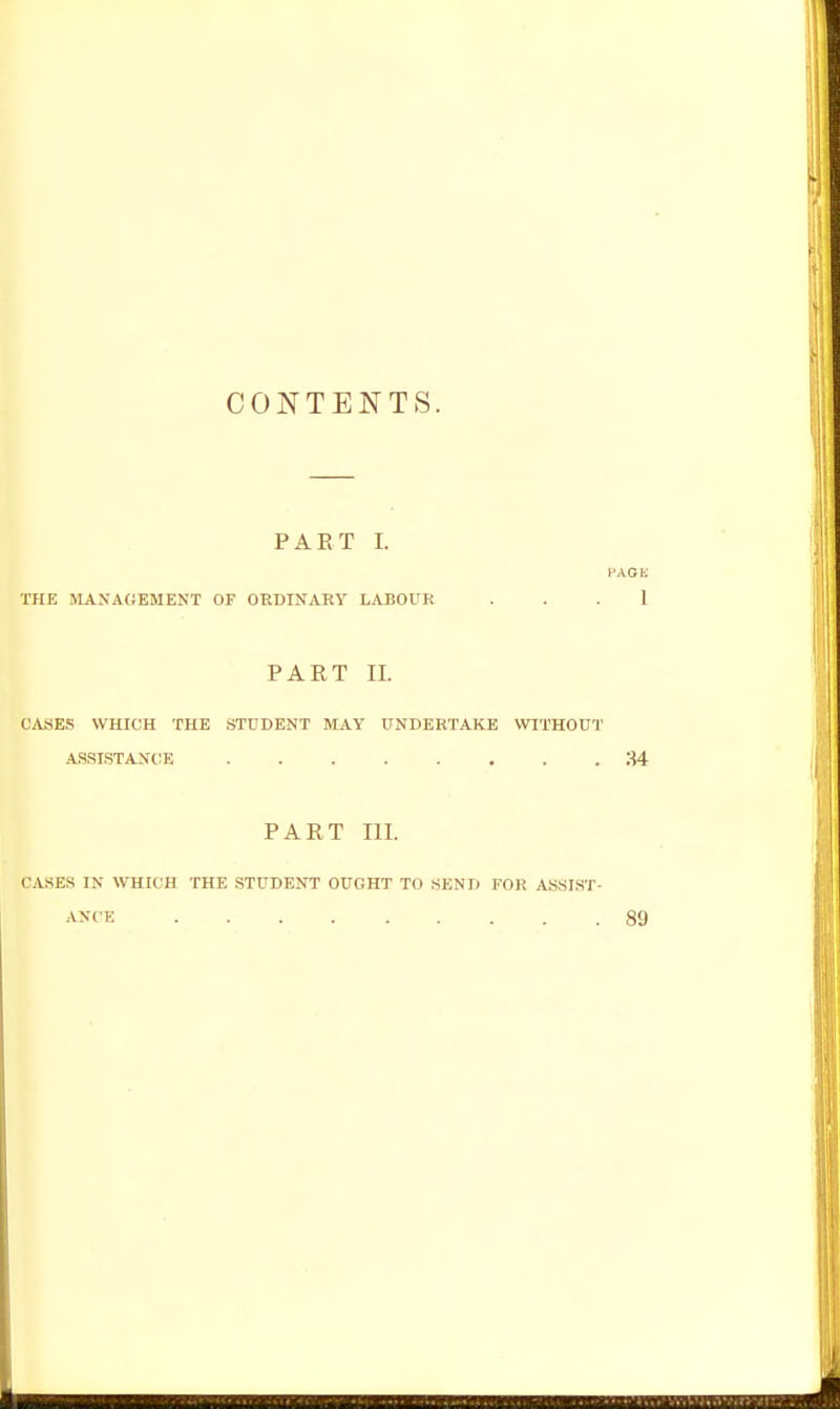 CONTENTS. PAET I. PACK raE MANAGEMENT OF ORDINARY LABOUR . . . 1 PART II. CA.SE.S WHICH THE .STUDENT MAY UNDERTAKE WITHOUT ASSISTANCE 34 PART III. CASES IN WHICH THE STUDENT OUGHT TO SEND FOR ASSI.ST-