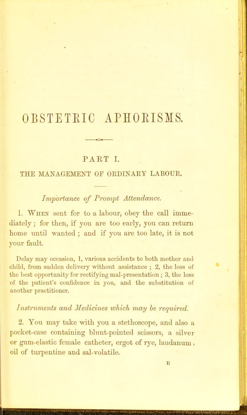 OBSTETEIC APHOEISMS. PART I. THE MANAGEMENT OF ORDINAEY LABOUE. Importa/nce of Prompt Attendance. 1. When sent for to a laboiir, obey the call imme- diately ; for then, if yoix are too early, you can return home until wanted ; and if you are too late, it is not your fault. Delay may occasion, 1, various accidents to both mother and child, from sudden delivery without assistance ; 2, the loss of the best opportunity for rectifying mal-presentation ; 3, the loss of the jjatient's confidence in you, and the substitution of another practitioner. Instruments and Medicines which may be required. 2. You may take with you a .stethoscope, and also a pocket-case containing bhint-pointed scissors, a silver or gum-elastic female catheter, ergot of rye, laudanum, oil of turpentine and sal-volatile. B