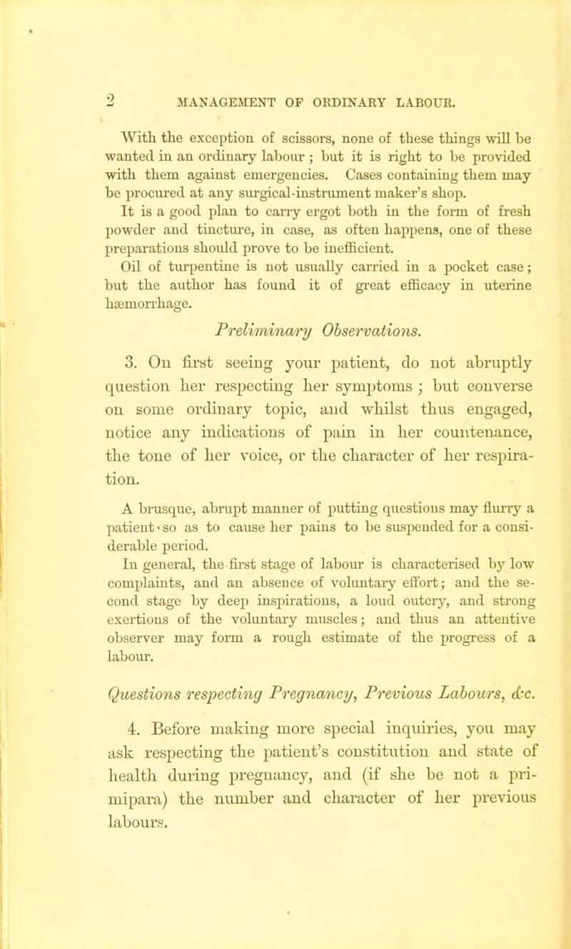 With tlie exception of scissors, none of these things mil be ■wanted, in an ordinary labour ; but it is right to be provided with them against emergencies. Cases containing them may be procured at any surgical-instrument maker's shop. It is a good plan to carry ergot both in the form of fresh powder and tiactm-e, in case, as often happens, one of these preparations should prove to be inefficient. Oil of turpentine is not usually carried in a pocket case; but the author has found it of great efficacy in uterine haamorrhage. Preliminary Observatiojis. 3. On first seeing your patient, do not abruptly question lier respecting her symptoms ; but converse on some ordinary toj^ic, and wliilst thus engaged, notice any indications of pain in her countenance, the tone of her voice, or the character of her respira- tion. A brusque, abrupt manner of putting questions may flurry a patient • so as to cause her pains to be suspended for a consi- derable period. In general, the first stage of labour is characterised by low complaints, and an absence of voluntary effort; and the se- cond stage by deep insjjiratious, a loud outcry, and strong exertions of the voluntary muscles; and thus an attentive observer may form a rough estimate of the progi-ess of a labour. Questions respecting Pregnane^/, Previous Labours, d-c. 4. Before making more special inquiries, you may ask respecting the patient's constitution and state of healtli during pregnancy, and (if she be not a pri- mipara) the number and character of her previous labours.