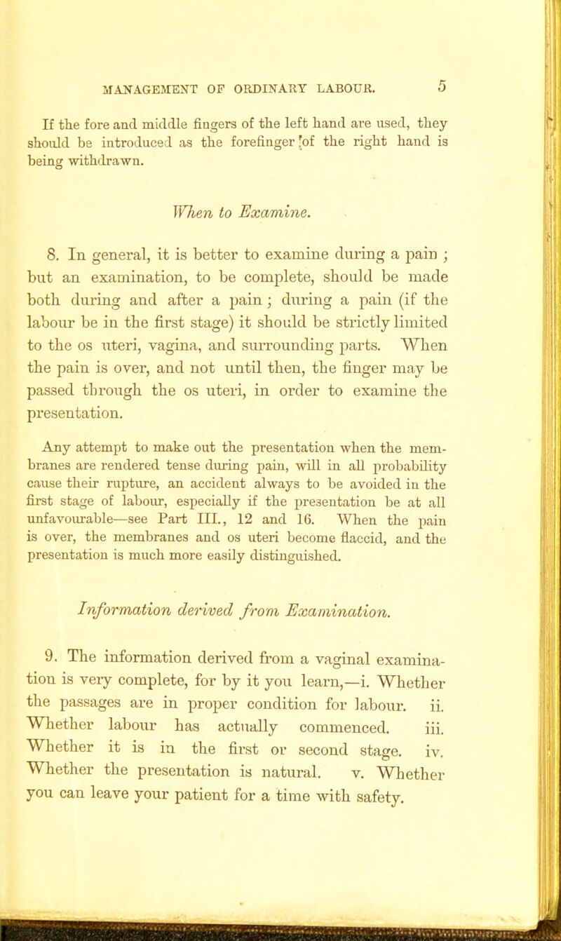 If the fore and middle fingers of the left hand are used, they should be introduced as the forefinger Jof the right hand is being withdrawn. Wlien to Examine. 8. In general, it is better to examine during a pain ; but an examination, to be complete, should be made both during and after a pain; during a pain (if the labour be in the first stage) it should be strictly limited to the OS uteri, vagina, and surrounding parts. When the pain is over, and not imtil then, the finger may be passed through the os uteri, in order to examine the presentation. Any attempt to make out the presentation when the mem- branes are rendered tense during pain, will in all probability cause their rupture, an accident always to be avoided in the first stage of labour, especially if the presentation be at all unfavoui-able—see Part III., 12 and 16. When the pain is over, the membranes and os uteri become flaccid, and the presentation is much more easily distinguished. Information derived from Examination. 9. The information derived from a vaginal examina- tion is very complete, for by it you learn,—i. Whether the passages are in proper condition for labour. ii. Whether labour has actually commenced. iii. Whether it is in the first or second stage, iv. Whether the presentation is natural. v. Whether you can leave your patient for a time with safety.