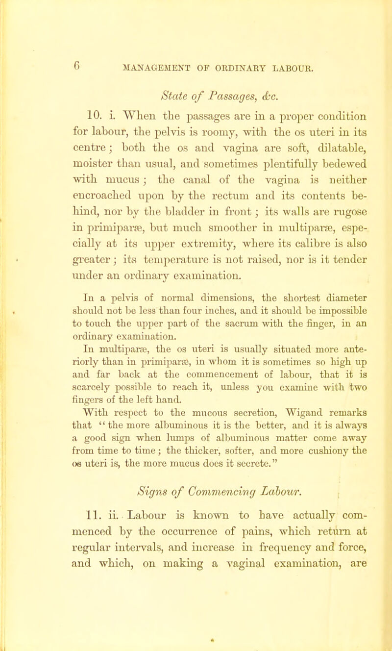 State of Passages, t&c. 10. i. When the passages are in a proper condition for labour, the pelvis is roomy, with the os nteri in its centre; both the os and vagina are soft, dilatable, moister than usual, and sometimes plentifully bedewed with mucus; the canal of the vagina is neither encroached upon by the rectum and its contents be- hind, nor by the bladder in front; its walls are rugose in primiparpe, but much smoother in multiparffi, espe- cially at its upper extremity, where its calibre is also gi'eater; its temperature is not raised, nor is it tender under an ordinary examination. In a pehas of normal dimensions, the shortest diameter should not be less than four inches, and it should be impossible to touch the upper part of the sacrum with the finger, in an ordinary examination. In multiparsB, the os uteri is usually situated more ante- riorly than in primiparae, in whom it is sometimes so high up and far back at the commencement of labom*, that it is scarcely possible to reach it, unless you examine with two fingers of the left hand. With respect to the mucous secretion, Wigand remarks that  the more albuminous it is the better, and it is always a good sign when lumps of albuminovis matter come away from time to time ; the thicker, softer, and more cushiony the oe uteri is, the more mucus does it secrete. Signs of Commencing Labour. 11. ii. Labour is known to have actually com- menced by the occurrence of pains, which return at regular intervals, and increase in frequency and force, and which, on making a vaginal examination, are