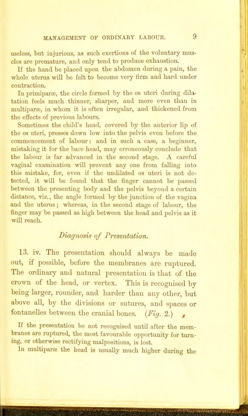 useless, but injurious, as such exertions of the voKmtary mus- cles are premature, and only tend to produce exhaustion. If the hand be placed upon the abdomen during a pain, the whole uterus will be felt to become very firm and hard under contraction. In primiparae, the circle formed by the os uteri during dila- tation feels much thinner, sharper, and more even than in multiparas, in whom it is often irregular, and thickened from the effects of previous labours. Sometimes the child's head, covered by the anterior lip of the OS uteri, presses down low into the pelvis even before the commencement of labour: and in such a case, a beginner, mistaking it for the bare head, may erroneously conclude that the labour is far advanced in the second stage. A careful vaginal examination will prevent any one from falling into this mistake, for, even if the undilated os uteri is not de- tected, it will be found that the finger cannot be passed between the presenting body and the pelvis beyond a certain distance, viz., the angle formed by the junction of the vagina and the uterus; whereas, in the second stage of labour, the finger may be passed as high between the head and pelvis as it will reach. Diagnosis of Presentation. 13. iv. The presentation should always be made out, if possible, before the membranes are ruptured. The ordinary and natiu-al presentation is that of the CYovm of the head, or vertex. This is recognised by being larger, rounder, and harder than any other, but above all, by the divisions or sutures, and spaces or fontanelles between the cranial bones. {Fig. 2.) , If the presentation be not recognised until after the mem- branes are ruptured, the most favoiuable opportunity for turn- ing, or otherwise rectifying malpositions, is lost. In multipara the head is usually much higher during the