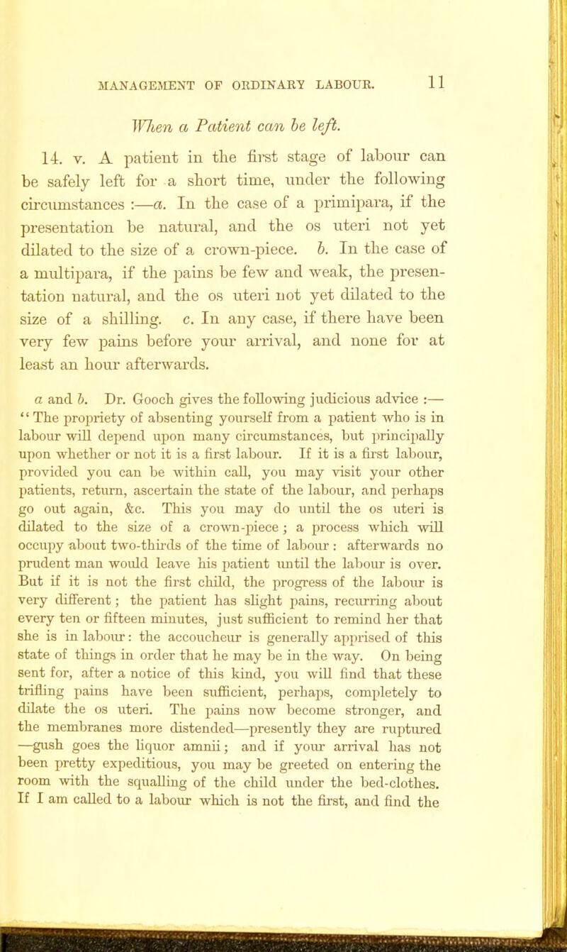W7ien a Patient can he left. 14. V. A patient in the first stage of labour can be safely left for a short time, under the following cii-ciunstances :—a. In the case of a primipai-a, if the presentation be natural, and the os uteri not yet dilated to the size of a crown-piece, b. In the case of a multipara, if the pains be few and weak, the presen- tation natural, and the os uteri not yet dilated to the size of a shilling, c. In any case, if there have been very few pains before your arrival, and none for at lea.st an hour afterwards. a and b. Dr. Goocli gives the following judicious advice :— '' The propriety of absenting yourself from a patient who is in labour will dejiend upon many cii-cumstances, but principally upon whether or not it is a first labour. If it is a first labour, provided you can be within call, you may visit your other patients, return, ascertain the state of the labour, and perhaps go out again, &c. This you may do until the os uteri is dilated to the size of a crown-piece ; a process which will occupy about two-thirds of the time of labour : afterwards no prudent man would leave his patient \intil the labour is over. But if it is not the first child, the progi-ess of the laboiu- is very different; the patient has shght pains, reciu-ring about every ten or fifteen minutes, just sufiicient to remind her that she is in labour: the accoucheur is generally apprised of this state of things ia order that he may be in the way. On being sent for, after a notice of this kind, you wiU find that these trifling pains have been sufficient, perhaps, completely to dilate the os uteri. The pains now become stronger, and the membranes more distended—presently they are ruptured —gush goes the hquor amrui; and if your arrival has not been pretty expeditious, you may be greeted on entering the room with the squalling of the child under the bed-clothes. If I am called to a labour which is not the fu'st, and find the