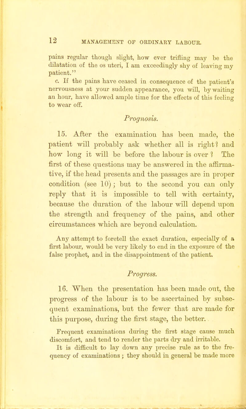 pains regular though slight, how ever trifling may be the dilatation of the os uteri, I am exceedingly shy of leaving my patient. c. If the pains have ceased in consequence of the patient's nervousness at your sudden appearance, you wiU, by waiting au hour, have allowed ample time for the effects of this feeling to wear off. Prognosis. 15. After the examinatiou lias been made, the patient will pi-obably ask whether all is riglit] and how long it will be before the labour is over ? The first of these questions may be answered in the alELrma- tive, if the head presents and the passages are in proper condition (see 10); but to the second you can only reply that it is impossible to tell with certainty, because the duration of the labour will depend upon the strength and frequency of the jsains, and other circumstances which are beyond calculation. Any attempt to foretell the exact duration, especially of a first labour, would be very likely to end in the exposure of the false pro2)het, and in the disappointment of the patient. Progress. 16. When the presentation has been made out, the progress of the labom- is to be ascertained by subse- quent examinations, but the fewer that are made for this purpose, during the first stage, the better. Frequent examinations during the first stage cause much discomfort, and tend to render the parts dry and irritable. It is difficult to lay down any precise rule as to the fre- quency of examinations ; they should in general be made more