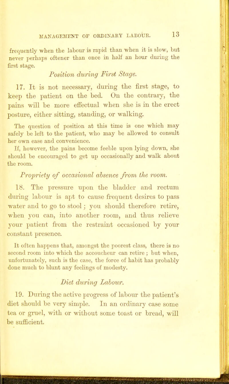 frequently when the labour is rapid than when it is slow, but never perhaps oftener than once in haJf an hour duiLug the first stage. Position during First Stage. 17. It is not necessary, during the first stage, to keep the patient on the bed. On the contrary, the pains will be more effectual when she is in the erect posture, either sitting, standing, or walking. The question of position at this time is one which may safely be left to the patient, who may be allowed to consult her own ease and convenience. If, however, the pains become feeble upon lying down, she should be encouraged to get up occasionally and walk about the room. Propriety of occasional absence from the room. 18. The pressure upon the bladder and I'ectum during labour is apt to cause fi'equent desires to 2;)ass water and to go to stool; you slioidd therefore retire, when you can, into another room, and thus relieve yovu' patient from the restraint occasioned by your constant presence. It often happens that, amongst the poorest class, there is no second room into which the accoucheiu- can retire ; but when, unfortimately, such is the case, the force of habit has probably done much to blunt any feelings of modesty. Diet during Labour. 19. During the active progress of labom- the patient's diet should 1)e very simple. In an ordinary case some tea or giiiel, with or without some toast or bread, wlII be sufficient.