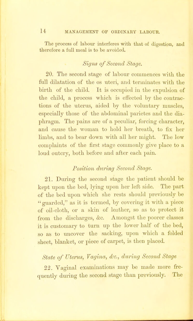 The process of labour interferes witli that of digestion, and therefore a fidl meal is to be avoided. Signs of Second Stage. 20. The second stage of labour commences vnth the full dilatation of the os uteri, and terminates with the birth of the child. It is occupied in the expulsion of the child, a process whicli is efiected by the contrac- tions of the uterus, aided by the voluntary muscles, especially those of the abdominal parietes and the dia- phragm. The pains are of a peculiar, forcing character, and cause the woman to hold her breath, to fix her limbs, and to bear down with all her might. The low complaints of the first stage commonly give place to a loud outcry, both before and after each pain. Position during Second Stage. 21. During the second stage the patient should be kept iipon the bed, lying upon her left side. The part of the bed upon which she rests should previously be  guarded, as it is termed, by covering it with a piece of oil-cloth, or a skin of leather, so as to protect it from the discharges, &c. Amongst the poorer classes it is customary to turn up the lower half of the bed, so as to iincover the sacking, upon which a folded sheet, blanket, or piece of carpet, is then placed. State of Uterus, Vagina, tfcc, during Second Stage 22. Vaginal examinations may be made more fre- quently during the second stage than previously. The