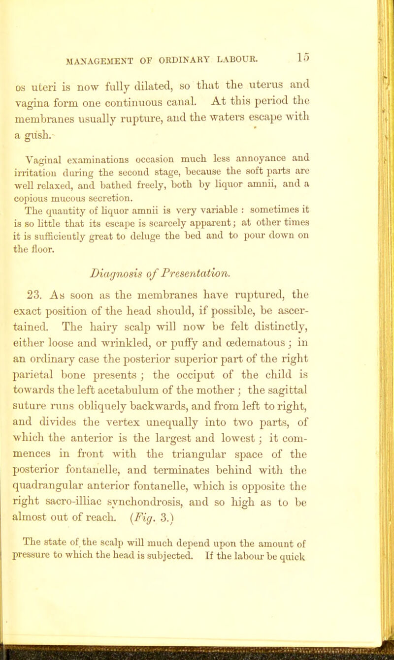 OS uteri is now fully dilated, so that tlie uterus and vagina form one continuous canal. At this period the membranes usually rupture, and the waters escape with a gixsh.- Vaginal examinations occasion much less annoyance and irritatiou during the second stage, because the soft parts are well relaxed, and bathed freely, both by liquor amnii, and a cojiious mucous secretion. The quantity of liquor amnii is very variable : sometimes it is so bttle that its escape is scarcely apparent; at other times it is sufficiently great to deluge the bed and to pour down on the floor. Diagnosis of Presentation. 23. As soon as the membranes have ruptiired, the exact position of the head should, if possible, be ascer- tained. The hairy scalp will now be felt distinctly, either loose and wrinkled, or pulfy and cedematous; in an ordinary case the posterior superior part of the right parietal bone presents ; the occiput of the child is towards the left acetabulum of the mother ; the sagittal suture runs obliquely backwards, and from left to right, and divides the vertex unequally into two parts, of which the anterior is the largest and lowest; it com- mences in front with the triangular space of the posterior fontanelle, and terminates behind with the quadrangular anterior fontanelle, which is opposite the right sacro-illiac synchondrosis, and so high as to be almost out of reach. {Fig. 3.) The state of the scalp will much depend upon the amount of pressure to which the head is subjected. If the laboiu- be quick