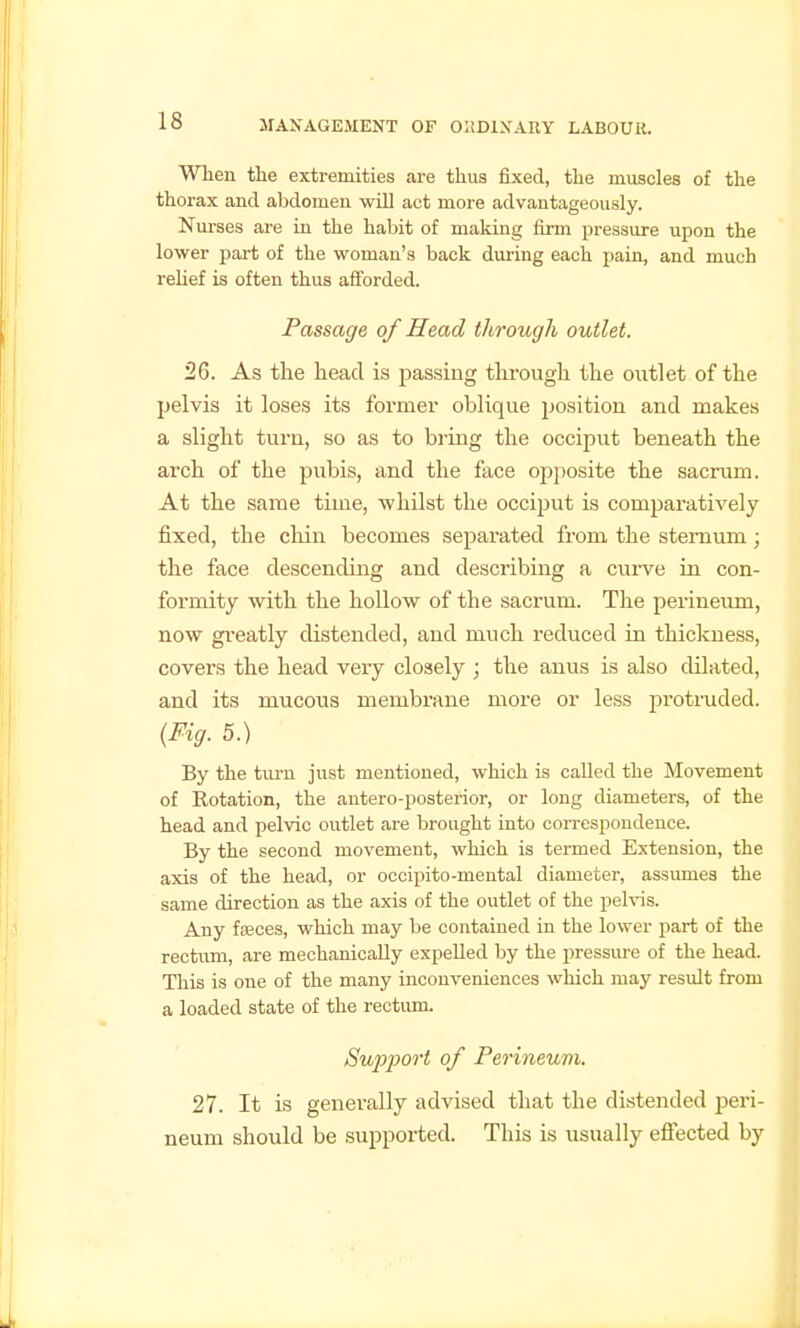 When the extremities are thus fixed, the muscles of the thorax and abdomen will act more advantageously. Nurses are in the habit of making firm pressure upon the lower part of the woman's back during each pain, and much relief is often thus afforded. Passage of Head through outlet. 26. As the head is passing thi'ough the outlet of the pelvis it loses its former oblique position and makes a slight turn, so as to bring the occiput beneath the arch of the pubis, and the face opjiosite the sacrum. At the same time, whilst the occiput is comparatively fixed, the chin becomes separated from the sternum; the face descending and describing a curve in con- formity with the hollow of the sacrum. The perineum, now greatly distended, and much reduced in thiclcuess, covers the head very closely ; the anus is also dilated, and its mucous membrane more or less pi'otioided. {Fig. 5.) By the turn just mentioned, which is called the Movement of Rotation, the antero-posterior, or long diameters, of the head and pelvic outlet are brought into correspondence. By the second movement, which is termed Extension, the axis of the head, or occipito-mental diameter, assumes the same direction as the axis of the outlet of the pelvis. Any foeces, which may be contained in the lower part of the rectum, are mechanically expelled by the pressm-e of the head. This is one of the many inconveniences which may result from a loaded state of the rectum. Support of Perineum. 27. It is generally advised that the distended peri- neum should be supported. This is usually effected by