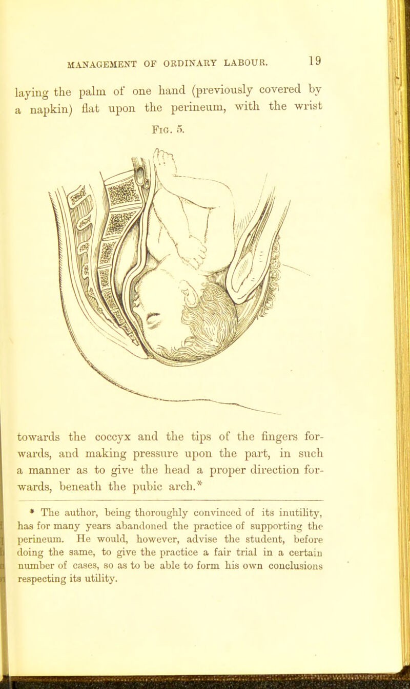 laying the palm of one hand (previously covered by a napkin) flat upon the perineum, with the wrist Fig. ^. towards the coccyx and the tips of the fingers for- wards, and making pressure upon the part, in such a manner as to give the head a proper direction for- wards, beneath the pubic arch.* ♦ The author, being thoroughly convinced of its inutility, has for many years abandoned the practice of supporting the perineum. He would, however, advise the student, before doing the same, to give the jiractice a fair trial in a certaiu number of cases, so as to be able to form his own conclusions respecting its utUity.