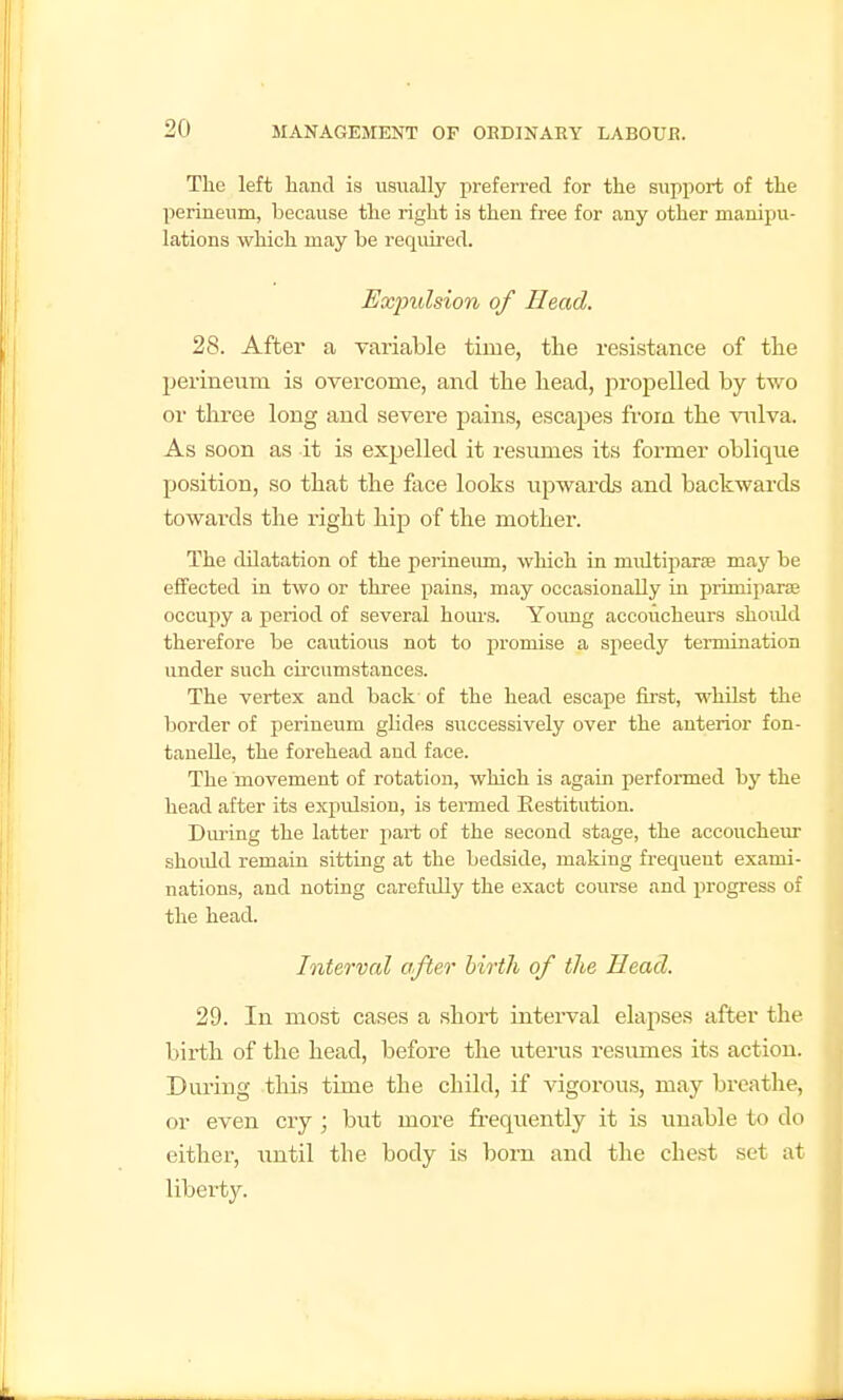 The left hand is usually preferred for the support of the perineum, because the right is then free for any other manipu- lations which may be required. Expulsion of Head. 28. After a variable time, the resi.stance of the perineum is overcome, and the head, propelled by two or three long and severe pains, escapes from the vnlva. As soon as it is expelled it resumes its former oblique position, so that the face looks vipwards and backwards towards the right hip of the mother. The dilatation of the perineum, which in multiparse may be effected in two or three pains, may occasionally in primiparse occupy a period of several hours. Young accoucheurs should therefore be cautious not to promise a speedy termination under such circumstances. The vertex and back of the head escape first, whilst the liorder of perineum glides successively over the anterior fon- tanelle, the forehead and face. The movement of rotation, which is again performed hy the head after its expulsion, is termed Restitution. Dm-ing the latter part of the second stage, the accoucheur should remain sitting at the bedside, making frequent exami- nations, and noting carefully the exact course and progress of the head. Interval after birth of the Head. 29. In most cases a short interval elapses after the birth of the head, before the uterus resmnes its action. During this time the child, if vigorous, may breathe, or even cry ; but more fi-equently it is vmable to do either, until the body is born and the chest .set at liberty.