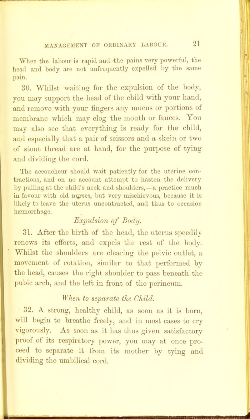 When the labour is rajjid aud -the pains very powerful, the head aud body are not unfrequently expelled by the same pain. 30. Whilst waiting for tlie expulsion of the body, you may support the head of the child mth your hand, and remove with your fingers any mucus or portions of membrane which may clog the mouth or fauces. Yon may also see that everything is ready for the child, and especially that a pair of scissors and a skein or two of stout thread are at hand, for the purpose of tying and dividing the coi'd. The accoucheur shoidd wait patiently for the uterine con- tractions, and on no account attemi)t to hasten the delivery by pulling at the child's neck aud shoidders,—a practice much in favour with old nurses, but very mischievous, because it is likely to leave the uterus uncontracted, and thus to occasion hasmorrhage. Expulsion of Body. 31. After the bix-th of the head, the uterus .speedily renews its efforts, and expels the rest of the body. Whilst the shoulders are clearing the pelvic outlet, a movement of rotation, similar to that performed by the head, causes the right shoulder to pass beneath the pubic arch, and the left in front of the perineum. When to separate the Child. 32. A strong, healthy child, as soon as it is born, will begin to breathe fi-eely, and in most cases to cry vigorously. As soon as it has thus given satisfactory proof of its respiratory power, you may at once pro- ceed to separate it from its mother by tying and dividing the umbilical cord.