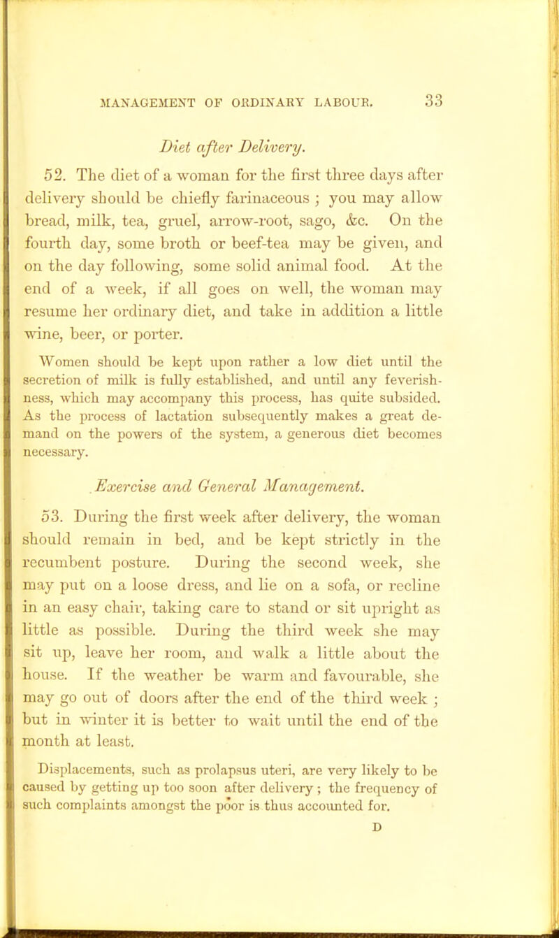 Diet after Delivery. 52. The diet of a woman for the first three days after delivery should be chiefly farinaceous ; you may allow bread, milk, tea, gruel, arrow-root, sago, &c. On the fourth day, some broth or beef-tea may be given, and on the day following, some solid animal food. At the end of a week, if all goes on well, the woman may resume her ordinary diet, and take in addition a little wine, beer, or porter. Women should be kept upon rather a low diet until the secretion of milk is fidly established, and until any feverish- ness, which may accompany this process, has quite subsided. As the i)rocess of lactation subsequently makes a great de- mand on the powers of the system, a generous diet becomes necessary. Exercise and General Management. 53. During the first week after delivery, the woman should rennain in bed, and be kept strictly in the recumbent posture. During the second week, she may put on a loose dress, and lie on a sofa, or recline in an easy chair, taking care to stand or sit upright a.s little as possible. During the third week she may sit up, leave her room, and walk a little about the house. If the weather be warm and favourable, she may go out of doors after the end of the third week ; but in winter it is better to wait until the end of the month at least. Displacements, such as prolapsus uteri, are very likely to be caused by getting up too .soon after delivery; the frequency of such complaints amongst the poor is thus accoimted for. D