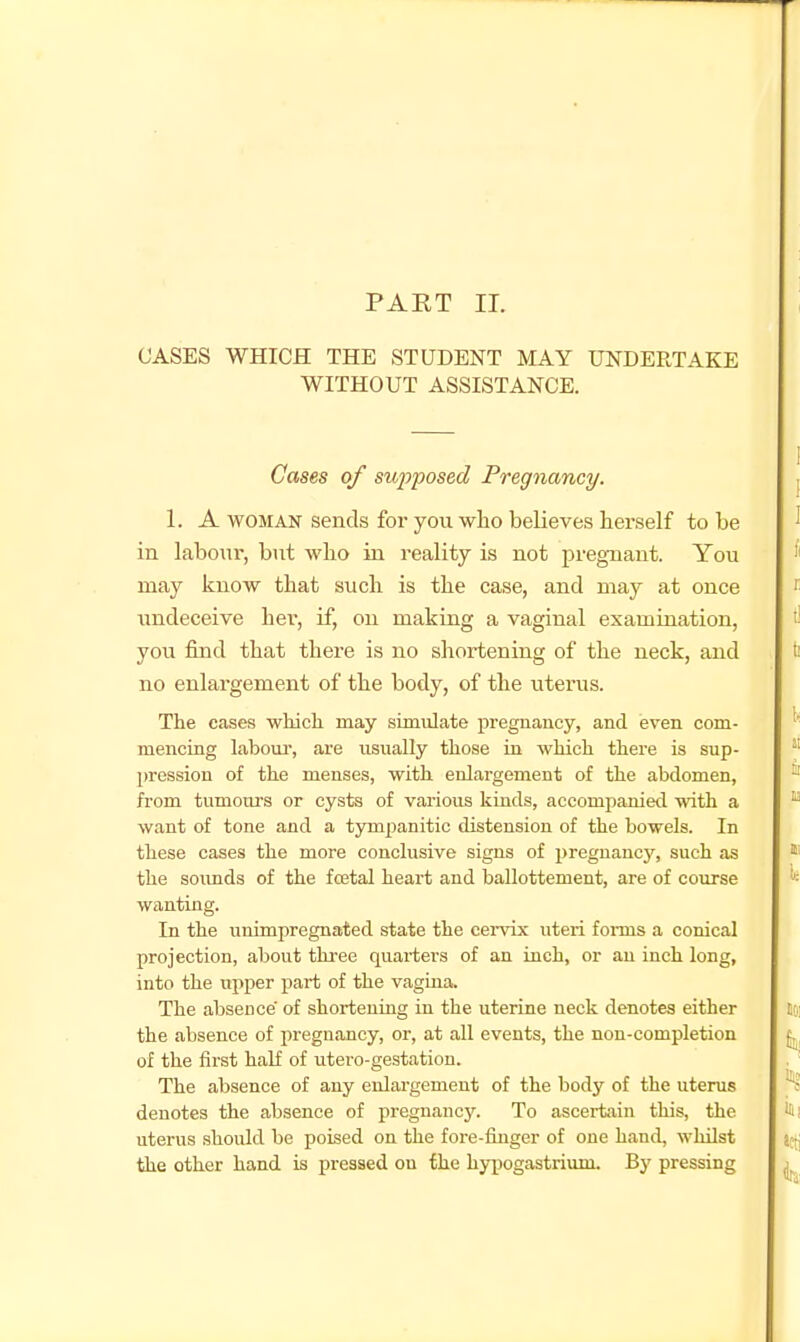 PAET 11. CASES WHICH THE STUDENT MAY UNDERTAKE WITHOUT ASSISTANCE. Gases of sufposed Pregnancy. 1. A WOMAN sends for you who believes hex-self to be in labour, but who in reality is not pregnant. You may know that such is the case, and may at once undeceive hei', if, on making a vaginal examination, you find that there is no shortening of the neck, and no enlargement of the body, of the uterus. The cases which may simulate pregnancy, and even com- mencing labom-, are usually those in which there is sup- pression of the menses, with enlargement of the abdomen, from tumours or cysts of various kinds, accompanied with a want of tone and a tympanitic distension of the bowels. In these cases the more conclusive signs of pregnancy, such as the soimds of the foBtal heart and ballottement, are of course wanting. In the unimpregnated state the cer^'ix uteri foims a conical projection, about three quartei'S of an inch, or an inch long, into the upper part of the vagina. The absence' of shortening in the uterine neck denotes either the absence of pregnancy, or, at all events, the non-completion of the first half of utero-gestation. The absence of any enlargement of the body of the uterus denotes the absence of pregnancy. To ascertain this, the uterus should be poised on the fore-fuiger of one hand, whilst the other hand is pressed on the hyi)ogastrium. By pressing