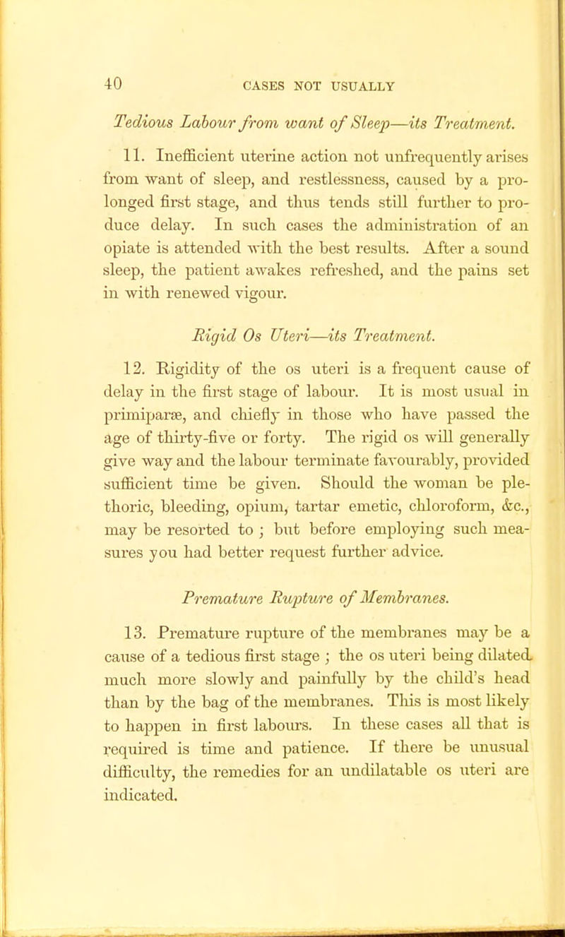 Tedious Labour from want of Sleep—its Treatment. 11. Inefficient uterine action not uiifrequently ai'Lsesj from want of sleep, and restlessness, caused by a pro- longed first stage, and thus tends still further to pro- duce delay. In siich cases the administration of an opiate is attended with the best results. After a sound sleep, the patient awakes refi'eshed, and the pains set in with renewed vigour. Rigid Os Uteri—its Treatment. 12. Rigidity of the os uteri is a frequent cause of delay in the first stage of labour. It is most usual in primiparse, and chiefly in those who have passed the age of thirty-five or forty. The rigid os will generally give way and the labour terminate favourably, provided sufficient time be given. Should the woman be ple- thoric, bleeding, opium, tartar emetic, chloroform, &c., may be resorted to ; but before employing such mea- sures you had better request further advice. Premature Hupture of Membranes. 13. Premature rupture of the membranes may be a cause of a tedious fii'st stage ; the os uteri being dilated, much more slowly and painfully by the child's head than by the bag of the membranes. Tliis is most likely to happen in first labours. In these cases all that is required is time and patience. If there be unusual difficulty, the remedies for an undilatable os uteri are indicated.