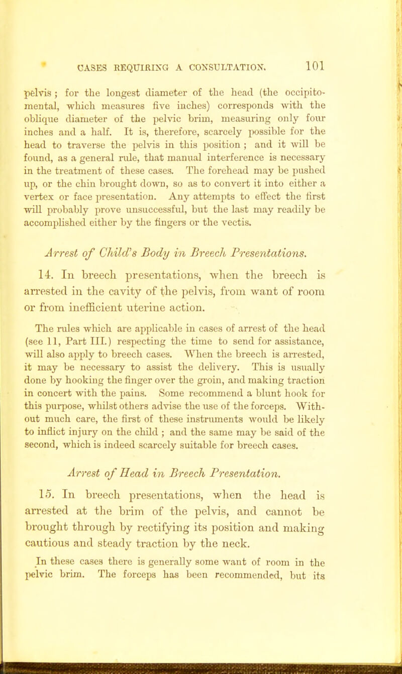pelvis ; for the longest diameter of the head (the occipito- mental, which measiires five inches) corresponds with the oblique diameter of the pelvic brim, measuring only four inches and a half. It is, therefore, scarcely possible for the head to traverse the pelvis in this position ; and it will be found, as a general rule, that manual interference is necessary in the treatment of these cases. The forehead may be pushed up, or the chin brought down, so as to convert it into either a vertex or face presentation. Any attempts to effect the first will probably prove imsuccessfiU, but the last may readily be accomplished either by the fingers or the vectis. Jrrest of Child's Body in Breach Presentations. 14. In breech presentations, when the breech is an-ested in the cavity of the pelvis, from want of room or fi'om inefficient uterine action. The rules which are applicable in cases of arrest of the head (see 11, Part III.) resjiecting the time to send for assistance, will also apply to breech cases. Wben the breech is arrested, it may be necessary to assist the delivery. Tliis is usually done by hooking the finger over the groin, and making traction in concert with the pains. Some recommend a blunt hook for this puqjose, whilst others advise the use of the forceps. With- out much care, the first of these instnunents would be likely to inflict injury on the child ; and the same may be said of the second, which is indeed scarcely suitable for breech cases. Arrest of Head in Breech Presentation. 15. In breech presentations, when the head is arrested at tlie brim of the pelvis, and cannot be brought through by rectifying its position and making cautious and steady traction by the neck. In these cases there is generally some want of room in the pelvic brim. The forceps has been recommended, but its