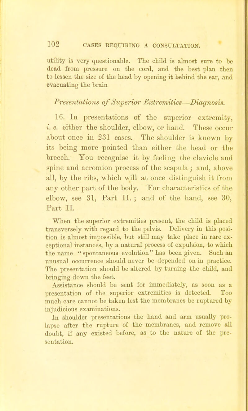 utility is very questionable. The child is almost sure to be dead from i)ressiu-e on the cord, and the best plan then to lessen the size of the head by opening it behiad the ear, and evacuating the brain Presentations of Superior Extremities—Diagnosis. 16. lu presentations of tlie superior exti'emity, i. e. either the shoulder, elbow, or hand. These occur about once in 231 cases. The shoulder is kno'wn by- its being more pointed than either the head or the breech. You recognise it by feeling the clavicle and spine and acromion process of the scapula ; and, above all, by the ribs, which will at once distinguish it from any other part of the body. For characteristics of the elbow, see 31, Part II. ; and of the hand, see 30, Part II. When the superior extremities present, the chUd is placed transversely with regard to the pelvis. Delivery in this posi- tion is almost impossible, but stUl may take place in rare ex- ceptional instances, by a natural process of exjjulsion, to which the name  si>ontaneous evolution has been given. Such an vmusual occurrence should never be depended on in practice. The presentation should be altered by tiu-ning the child, and bringing down the feet. Assistance should be sent for immediately, as soon as a presentation of the superior extremities is detected. Too much care cannot be taken lest the membranes be ruptm-ed by injudicious examiuations. In shoulder presentations the hand and arm usually jiro- lapse after the rupture of the membranes, and remove all doubt, if any existed before, as to the natm-e of the pre- sentation.