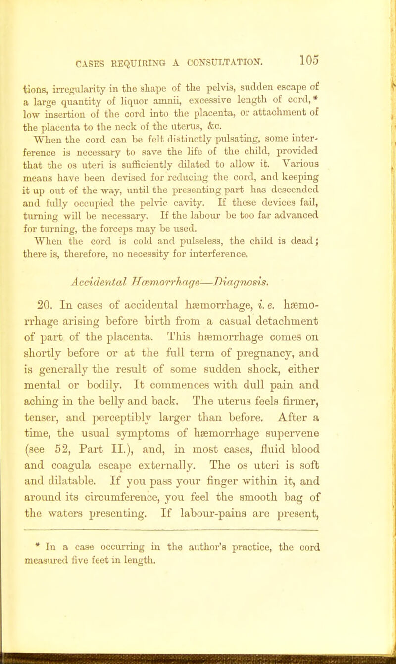 tlons, iiTegivlarity in the shape of the pelvis, sudden escape of a large quantity of liquor amnii, excessive length of cord,* low insertion of the cord into the placenta, or attachment of the placenta to the neck of the uterus, &c. When the cord can be felt distinctly pulsating, some inter- ference is necessary to save the life of the child, provided that the os uteri is sufficiently dilated to allow it. Various means have been devised for reducing the cord, and keeping it up out of the way, untU the presenting j)art has descended and fully occupied the pehnc cavity. If these devices fail, turning will be necessary. If the labour be too far advanced for turning, the forceps may be used. When the cord is cold and piUseless, the chUd is dead; there is, therefore, no necessity for interference. Accidental Hcemorrhage—Diagnosis. 20. In cases of accidental hsemon-hage, i. e. lifemo- rrhage arising before bii-th from a casual detachment of part of tlie placenta. This haemorrhage comes on shortly before or at the full term of pregnancy, and is generally the result of some sudden shock, either mental or bodily. It commences with dull pain and aching in the belly and back. The uterus feels firmer, tenser, and perceptibly larger tlian befoi'e. After a time, the usual symptoms of haemorrhage supervene (see 52, Part II.), and, in most cases, fluid blood and coagula escape externally. The os uteri is soft and dilatable. If you pass your finger withiu it, and around its circumference, you feel the smooth bag of the waters presenting. If laboiu'-pains are pi'esent. * In a case occurring in the author's practice, the cord measured five feet in length.