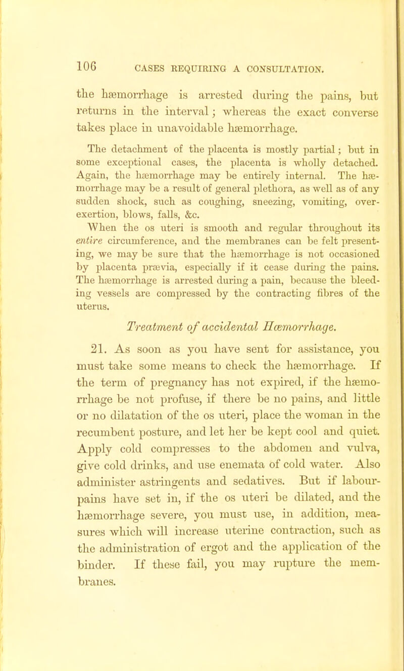 the hjBmoiTliage is arrested during the pains, but returns in the interval; whereas the exact converse takes place in unavoidable haemorrhage. The detachment of the placenta is mostly partial; but in some exceptional cases, the placenta is whoUy detached. Again, the hjemorrhage may be entirely internal. The he- morrhage may be a result of general j)lethora, as well as of any sudden shock, such as coughing, sneezing, vomiting, over- exertion, blows, faUs, &c. When the os uteri is smooth and regular throughout its entb'e circiunference, and the membranes can be felt present- ing, we may be sure that the hiemorrhage is not occasioned by i^lacenta prasvia, especiaUy if it cease during the pains. The hfemorrhage is arrested durmg a pain, because the bleed- ing vessels are comjoressed by the contracting fibres of the uterus. Treatment of accidental Hcemorrhage. 21. As soon as you have sent for assistance, you must take some means to check the haemorrhage. If the term of pregnancy has not expired, if the haemo- rrhage be not profuse, if there be no pains, and little or no dilatation of the os uteri, place the woman in the recumbent posture, and let her be kept cool and quiet. Apply cold compresses to the abdomen and vulva, give cold drinks, and use enemata of cold water. Also administer astringents and sedatives. But if laboiu-- pains have set in, if the os uteri be dilated, and the haemon-hage severe, you must use, in addition, mea- sures which will increase uterine contraction, such as the administration of ergot and the api)lication of the binder. If these fail, you may ruptui-e the mem- branes.