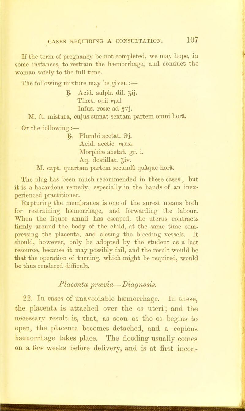 If the term of pregnajicy be not completed, we may hope, in some instances, to restrain the hajmorrhage, and conduct the woman safely to the full time. The following mixture may be given :— p, Acid, sulph. dil. 5ij. Tract, opii >nxl. Infus. rosffi ad 5vj. M. ft. mistura, cujus sumat sextam partem omni herd. Or the following :— 9, Plumbi acetat. 9j. Acid, acetic, nxxx. Moq)hife acetat. gr. i. Aq. destUlat. ^iv. M. capt. quartam partem secundS, qu9,que horS.. The plug has been much recommended iu these cases ; but it is a hazardous remedy, especially in the hands of an inex- perienced practitioner. Eupturmg the membranes is one of the surest means both for restraining haemorrhage, and forwarding the labour. Wlien the liquor amnii has escaped, the uterus contracts firmly aroimd the body of the child, at the same time com- pressing the placenta, and closing the bleeding vessels. It shoidd, however, only be adopted by the student as a last resource, because it may possibly fad, and the result would be that the operation of tiu-ning, which might be required, would be thus rendered difficidt. Placenta prcevia—Diagnosis. 22. In cases of unavoidable haemorrhage. In these, the placenta is attached over the os iiteri; and the necessary result is, that, as soon as the os begins to open, the placenta becomes detached, and a copious haemorrhage takes place. The flooding usually comes on a few weeks before delivexy, and is at first incou-