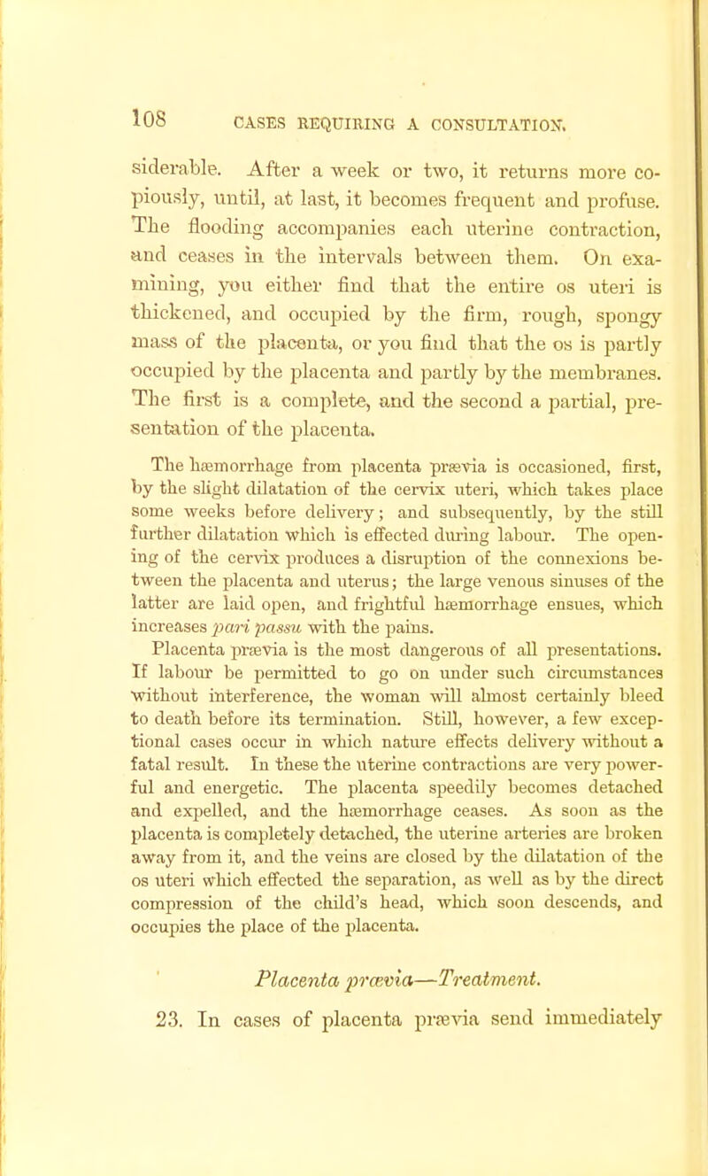 siderable. After a week or two, it returns more co- piously, until, at last, it becomes frequent and profuse. The flooding accompanies eacli uterine contraction, and ceases in the intervals between them. On exa- mining, you either find that the entire os uteri is thickened, and occupied by the firm, rough, spongy mass of the placenta, or you find that the os is partly occupied by the placenta and partly by the membranes. The first is a complete, and the second a partial, pre- sentation of the placenta. The haemorrhage from placenta prrevia is occasioned, first, by the sKght dilatation of the cervix uteri, which takes place some weeks before delivery; and subsequently, by the still further dilatation which is effected during labour. The open- ing of the cervix produces a disruirtion of the connexions be- tween the filacenta and nterus; the large venous sinuses of the latter are laid open, and frightful hasmorrhage ensues, which increases pari passu with the fiaius. Placenta prsevia is the most dangerous of all presentations. If labour be permitted to go on under such circiunstances without interference, the woman will almost certainly bleed to death before its termination. Still, however, a few excep- tional cases occur in which natm-e efifects delivery without a fatal result. In these the uterine contractions are very power- ful and energetic. The jDlacenta speedily becomes detached and expelled, and the hcemorrhage ceases. As soon as the placenta is completely detached, the uterine arteries are broken away from it, and the veins are closed by the dilatation of the OS uteri which effected the separation, as weU as by the direct compression of the child's head, which soon descends, and occupies the place of the placenta. Placenta prmvia—Treatment. 23. In cases of placenta prsevia send immediately