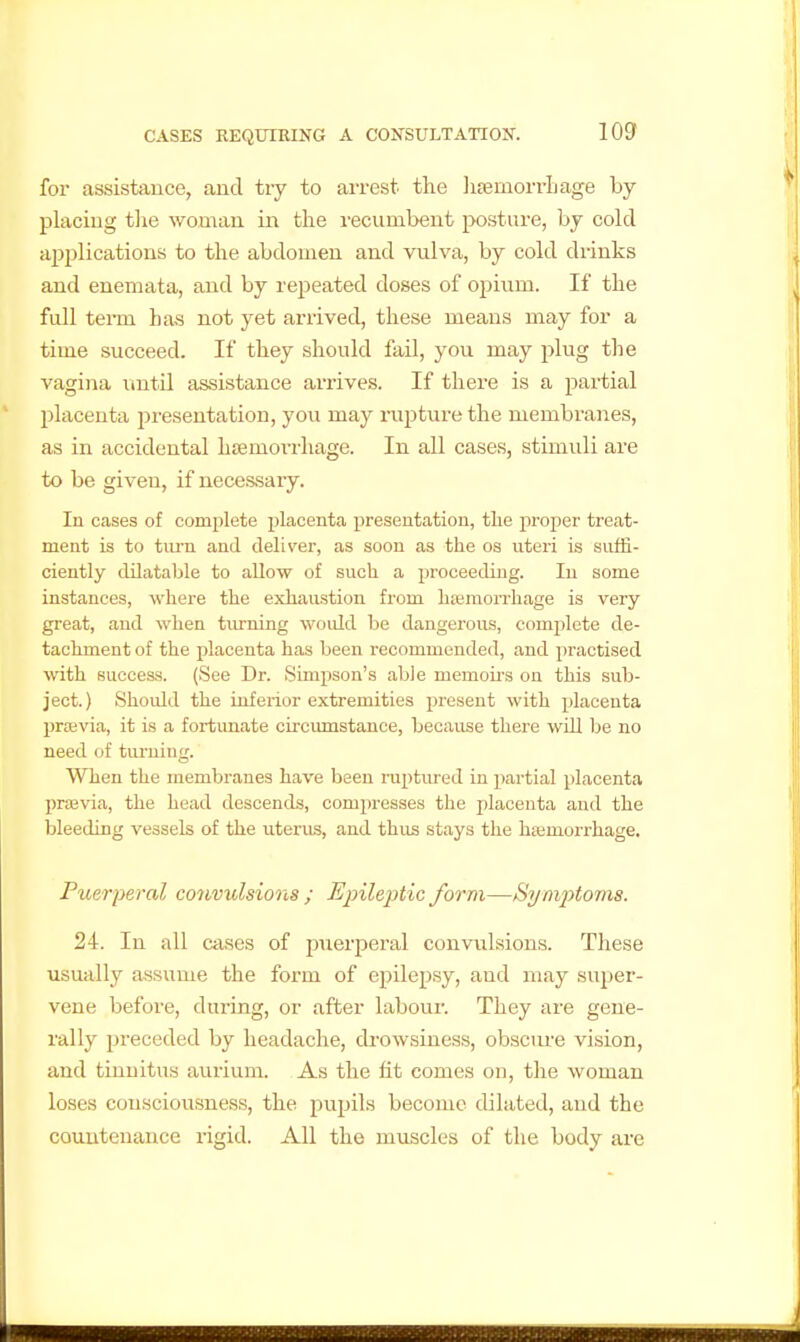 for assistance, and try to arrest the lijemorrLage by placing tlie woman in the recumbent posture, by cold ap2)lications to the abdomen and vulva, by cold drinks and enemata, and by repeated doses of opium. If the full teiTn has not yet arrived, these means may for a time succeed. If they should fail, you may plug the vagina until tissistance arrives. If there is a partial ' placenta presentation, you may rupture the membi'anes, as in accidental htemorrhage. In all cases, stimuli are to be given, if necessary. In cases of complete placenta presentation, the proper treat- ment is to tiu'n and deliver, as soon as the os uteri is .suffi- ciently dilataljle to allow of such a proceeding. In some instances, where the exhaustion from hjemorrhage is very great, and when tiirning would be dangerous, complete de- tachment of the placenta has been recommended, and practised with success. (See Dr. Simpson's able memoii-s on this sub- ject.) Should the inferior extremities present with placenta prtevia, it is a fortunate circumstance, because there wUl be no need of tiu-ning. When the membranes have been ruptured in partial placenta praBvia, the head descends, compresses the placenta and the bleeding vessels of the uterus, and thus stays the hajmorrhage. Puerperal coiivulsions ; Epileptic form—Symptoms. 24. In all cases of puerperal convulsions. These usually assume the form of epilepsy, and may super- vene before, during, or after labour. They are gene- rally preceded by headache, drowsiness, obsciu-e vision, and tinnitus aurium. As the fit comes on, the woman loses consciousness, the pupils become dilated, and the couuteuance rigid. All the muscles of the body are