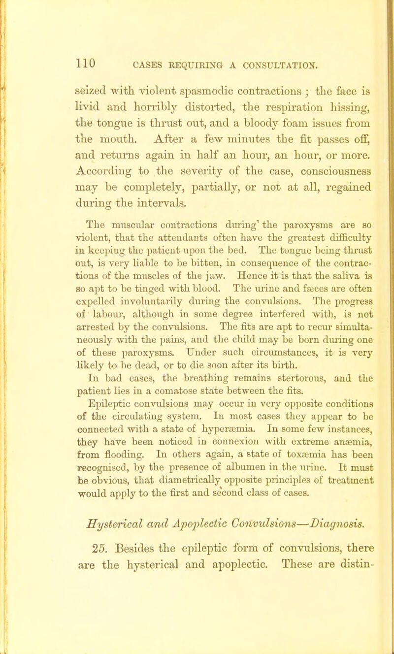 seized with violent spasmodic contractions ; tlie face is livid and horribly distorted, the respiration hissing, the tongue is thrust out, and a bloody foam issues from the mouth. After a few minutes the fit passes off, and returns again in half an hour, an hour, or more. According to the severity of the case, consciousness may be completely, partially, or not at all, regained during the intervals. The muscular contractions diu-iug'' the paroxysms are so violent, that the attendants often have the greatest difficulty in keeping the patient upon the bed. The tongue beuig thmst out, is very liable to be bitten, in consequence of the contrac- tions of the muscles of the jaw. Hence it is that the saliva is so apt to be tinged with blood. The lU'ine and fjeces are often expelled involuntarily during the con^mlsions. The progress of labour, although in some degree interfered with, is not arrested by the convidsions. The fits are apt to reciu- simulta- neously with the pains, and the child may be born diu-ing one of these paroxysms. Under such circumstances, it is very likely to be dead, or to die soon after its birth. In bad cases, the breathing remains stertorous, and the patient lies in a comatose state between the fits. Epileptic convulsions may occur in very opposite conditions of the circiUating system. In most cases they appear to be connected with a state of hyper£emia. In some few instances, they have been noticed in connexion with extreme anfemia, from flooding. In others again, a state of toxfemia has been recognised, by the presence of albumen in the m-ine. It must be obvious, that diametrically opposite principles of treatment would apply to the first and second class of cases. Hysterical and Apoj)lectic Convulsions—Diagnosis. 25. Besides the epileptic form of convulsions, there are the hysterical and apoplectic. These are distin-