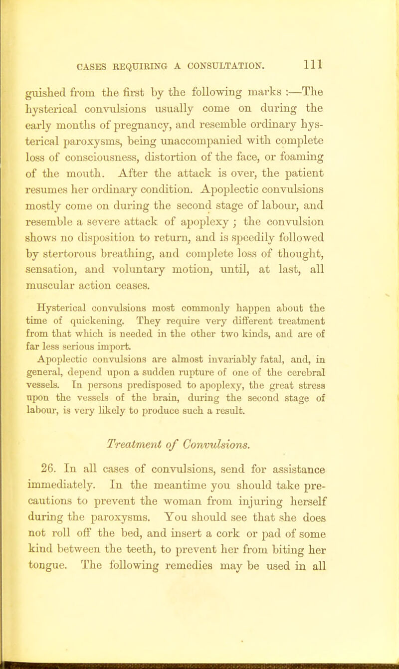 guislied from tlie first by the foUomng marks :—The hysterical convulsions usually come on during the early months of jjregnancy, and resemble ordinary hys- terical paroxysms, being unaccompanied with complete loss of consciousness, distortion of the face, or foaming of the mouth. After the attack is over, the patient resumes her ordinary condition. Ajioplectic convulsions mostly come on dming the second stage of labour, and resemble a severe attack of apoplexy ; the convulsion shows no disposition to return, and is speedily followed by stertorous breathing, and complete loss of thought, sensation, and voluntary motion, until, at last, all muscular action ceases. Hysterical convulsions most commonly happen about the time of quickening. They require very different treatment from that which is needed in the other two kinds, and are of far less serious import. Apoplectic convidsions are almost invarialoly fatal, and, in general, depend upon a sudden mpture of one of the cerebral vessels. In persons predisposed to apoplexy, the great stress upon the vessels of the brain, during the second stage of labour, is very likely to produce such a result. Treatment of Convulsions. 26. In all cases of conwdsions, send for assistance immediately. In the meantime you should take pre- caiitions to prevent the woman from injuring herself during the paroxysms. You should see that she does not roll off the bed, and insert a cork or pad of some kind between the teeth, to prevent her from biting her tongue. The following remedies may be used in all