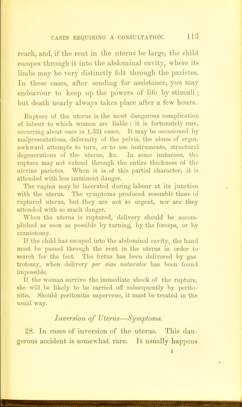reach, and, if the rent in the uterus be large, the child escapes thi-ough it into the abdominal cavity, where its limbs may be very distinctly felt through the parietes. In these cases, after sending for assistance, you may endeavour to keep up the powers of life by stimuli; but death nearly always takes place after a few hours. Rupture of the uterus is the most dangerous comi^licatiou of laboiu- to which women are liable : it is fortunately rare, occurring about once in 1,331 cases. It may be occasioned by malpresentations, defoiToity of the pelvis, the abuse of ergot, awkward attempts to turn, or to use instruments, structural degenerations of the uterus, &c. In some instances, the niptui'e may not extend through the entire thickness of the uterine parietes. When it is of this partial character, it is attended with less imminent danger. The vagina may be lacerated during labour at its junction with the uterus. The symptoms prodixced resemble those of ruptm-ed uterus, but they are not so urgent, nor are they attended with so much danger. When the uterus is ruptured, delivery shoidd be accom- l^lished as soon as possible by turning, by the forceps, or by craniotomy. If the child has escaped into the abdominal cavity, the hand must be passed through the rent in the uterus in order to search for the feet. The fcetus has been delivered by gas- trotomy, when delivery per vious naturale-s has been found impossible. If the woman siuvive the immediate shock of the rupture, she wUl be Ukely to be carried off subsequently by perito- nitis. Should peritonitis supervene, it must be treated in the usual way. Inversion of Uterus—Symptoms. 28. In cases of inversion of the uterus. This dan- gerous accident is somewhat rare. It usually happens
