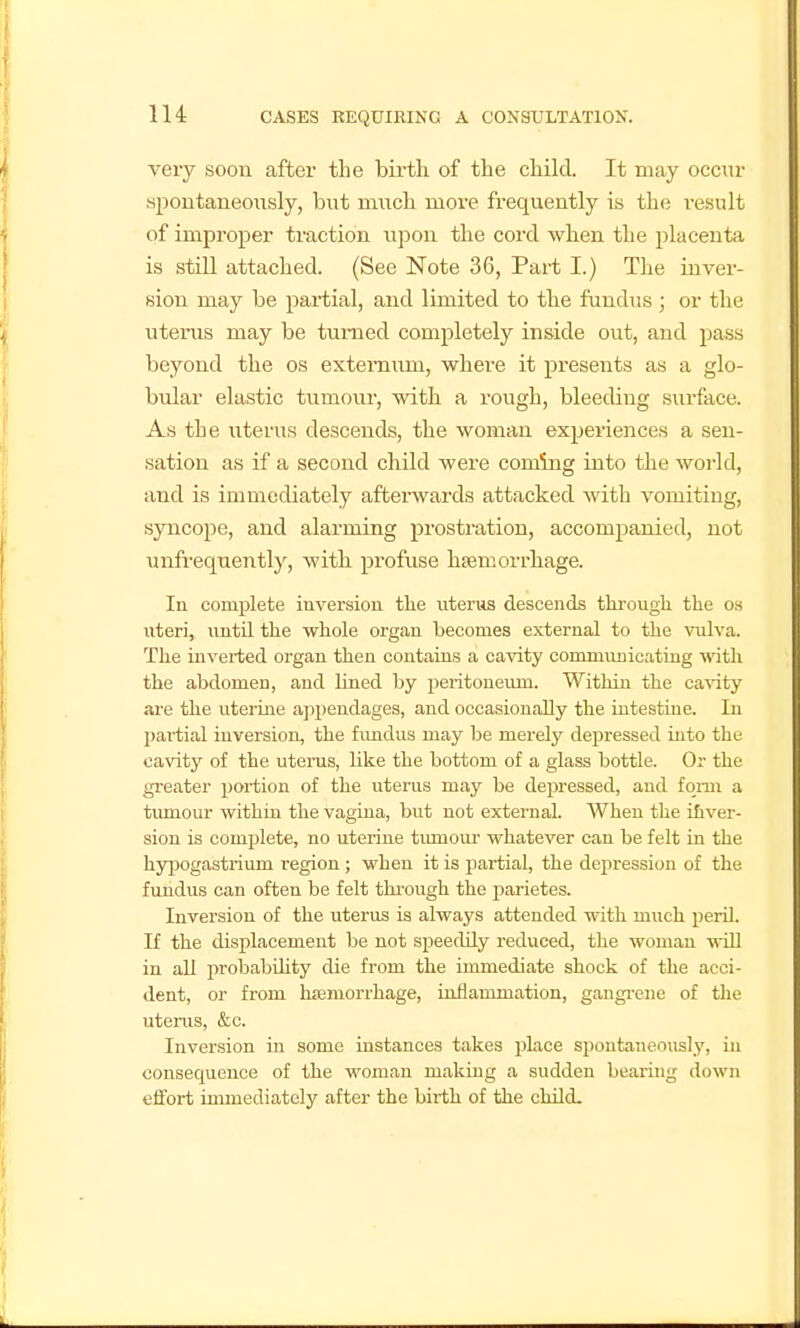 very soon aftei* the birtli of the child. It may occur spoutaueoiisly, but much more frequently is the result of improper traction upon the cord when the placenta is still attached. (See Note 36, Part I.) The inver- sion may be partial, and limited to the fundus ; or the uterus may be tunied completely inside out, and jjass beyond the os externum, where it presents as a glo- bular elastic tumour, with a rough, bleeding surface. As the uterus descends, the woman experiences a sen- sation as if a second child were coming into the world, and is immediately afterwards attacked with vomiting, syncope, and alarming prostration, accompanied, not unfrequently, with profuse haemorrhage. In complete inversion the uterus descends throngh the os uteri, until the whole organ becomes external to the vulva. The inverted organ then contains a cavity conmuuiicating with the abdomen, and lined by peritoneimi. Within the ca^^ty are the uterine api)endages, and occasionally the intestine. In partial inversion, the fimdus may be merely depressed into the cavity of the uterus, like the bottom of a glass bottle. Or the greater portion of the uterus may be depressed, and form a timiour within the vagina, but not external. When the ihver- sion is complete, no uterine tiunoiu- whatever can be felt in the hy^Dogastrium region ; when it is fiartial, the depression of the fundus can often be felt through the parietes. Inversion of the uterus is always attended with much peril. If the displacement be not speeddy redviced, the woman will in all iirobabUity die from the immediate shock of the acci- dent, or from hffiraorrhage, inflammation, gangi-ene of the uterus, &c. Inversion in some instances takes place spontaneously, in consequence of the woman making a sudden bearing down effort immediately after the birth of the child.