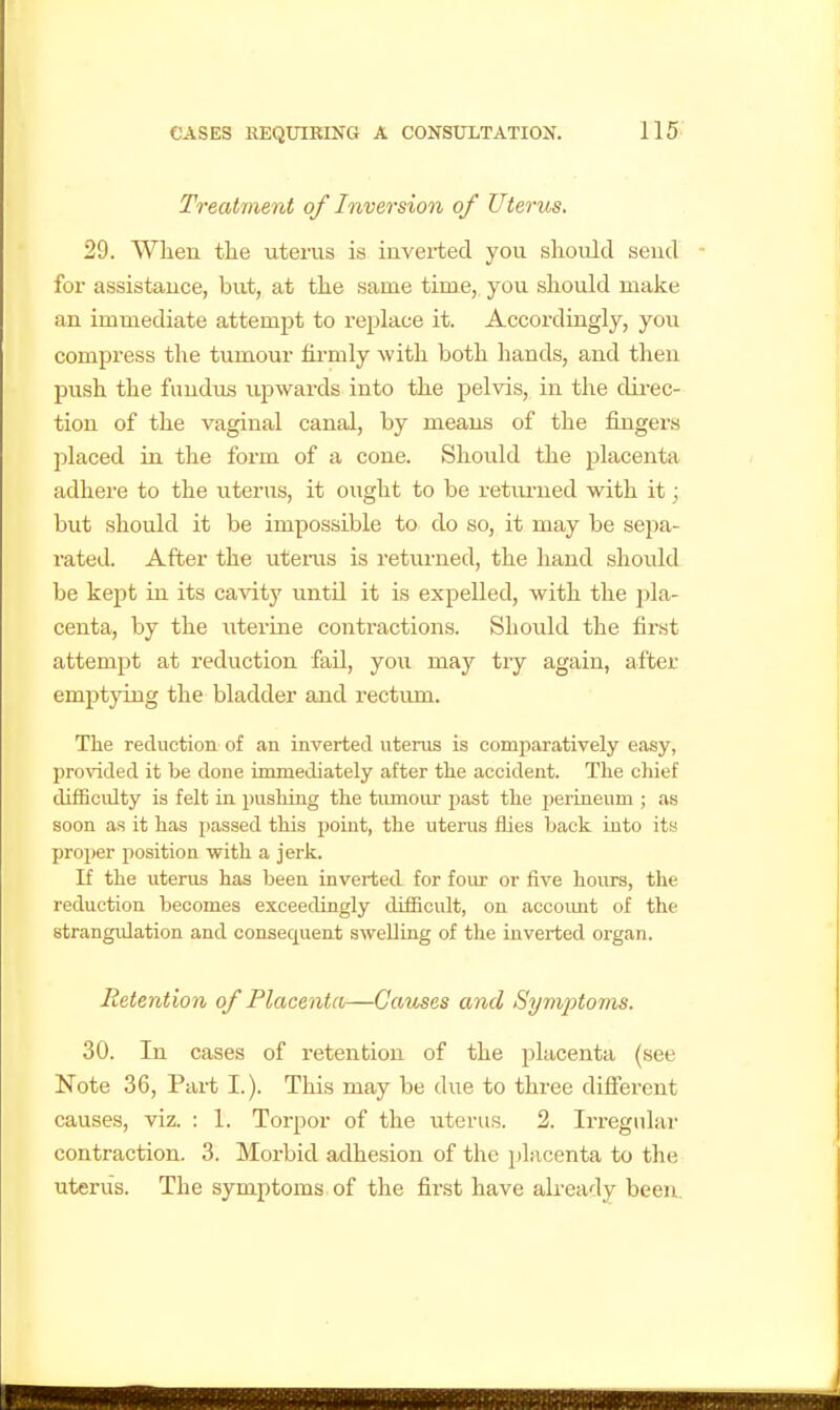 Treatment of Inversion of Uterus. 29. When tlie uterus is iuverted you should send for assistance, but, at the same time, you should make an immediate attempt to replace it. Accordingly, you compress the tumour firmly with both hands, and then jjush the fimdiifi upwards into the pelvis, in the dii-ec- tion of the vaginal canal, by means of the fingers placed in the form of a cone. Should the placenta adhere to the iiterus, it ought to be retiu-ned with it; but should it be impossible to do so, it may be sepa- rated. After the uteiiis is returned, the hand should be kept in its cavity until it is expelled, with the jila- centa, by the uterine contractions. Should the first attempt at reduction fail, you may try again, after emptying the bladder and rectum. The reduction of an inverted uterus is comi^aratively easy, provided it be done immediately after tlie accident. Tlie chief difficulty is felt in pushing the tumour past the jierLneum ; as soon as it has passed this i)oiut, the utei-us fhes back into its proper position with a jerk. If the uterus has been inverted for four or five hoirrs, the reduction becomes exceedingly difficult, on accoimt of the strangulation and consequent swelling of the inverted organ. Retention of Placenta—Causes and Symptoms. 30. In cases of retention of the placenta (see Note 36, Part I.). Tliis may be due to three difierent causes, viz. : 1. Torpor of the uterus. 2. Irregular contraction. 3. Morbid adhesion of the placenta to the uterus. The symptoms of the first have already been.