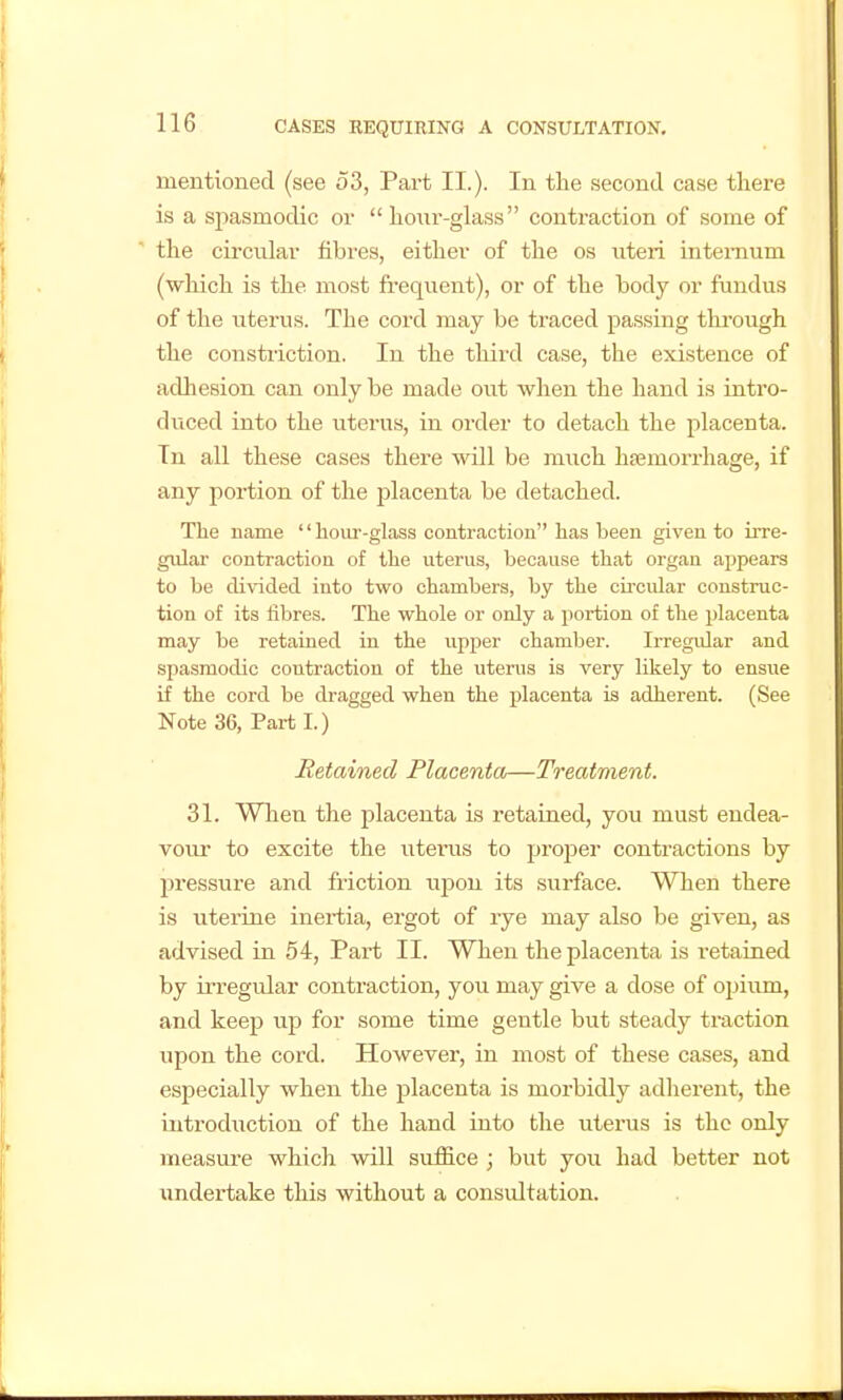 mentioned (see 53, Part II.). In tlie second case there is a spasmodic or  hoiir-glass contraction of some of the circular fibres, either of the os uteri internum (wliich is the most frequent), or of the body or fundus of the uterus. The cord may be traced passing thi-ough the constriction. In the third case, the existence of adhesion can only be made out Avhen the hand is intro- duced into the uterus, in order to detach the placenta. In all these cases there will be much haemorrhage, if any portion of the placenta be detached. The name '' lioiu'-glass contraction has been given to irre- gular contraction of tlie uterus, because that organ appears to be divided into two chambers, by the cii'cular construc- tion of its fibres. The whole or only a portion of the placenta may be retained in the u^pper chamber. Irregular and spasmodic contraction of the uterus is very likely to ensue if the cord be dragged when the placenta is adherent. (See Note 36, Parti.) Retained Placenta—Treatment. 31. When the placenta is retairied, you must endea- vour to excite the litems to projDer contractions by pressure and friction upon its surface. When there is uterine inertia, ergot of rye may also be given, as advised in 54, Part II. When the placenta is retained by irregular contraction, you may give a dose of opium, and keep up for some time gentle but steady traction upon the cord. However, in most of these cases, and especially when the placenta is morbidly adherent, the introduction of the hand into the uterus is the only measure which will suffice ; but you had better not undertake this without a consultation.