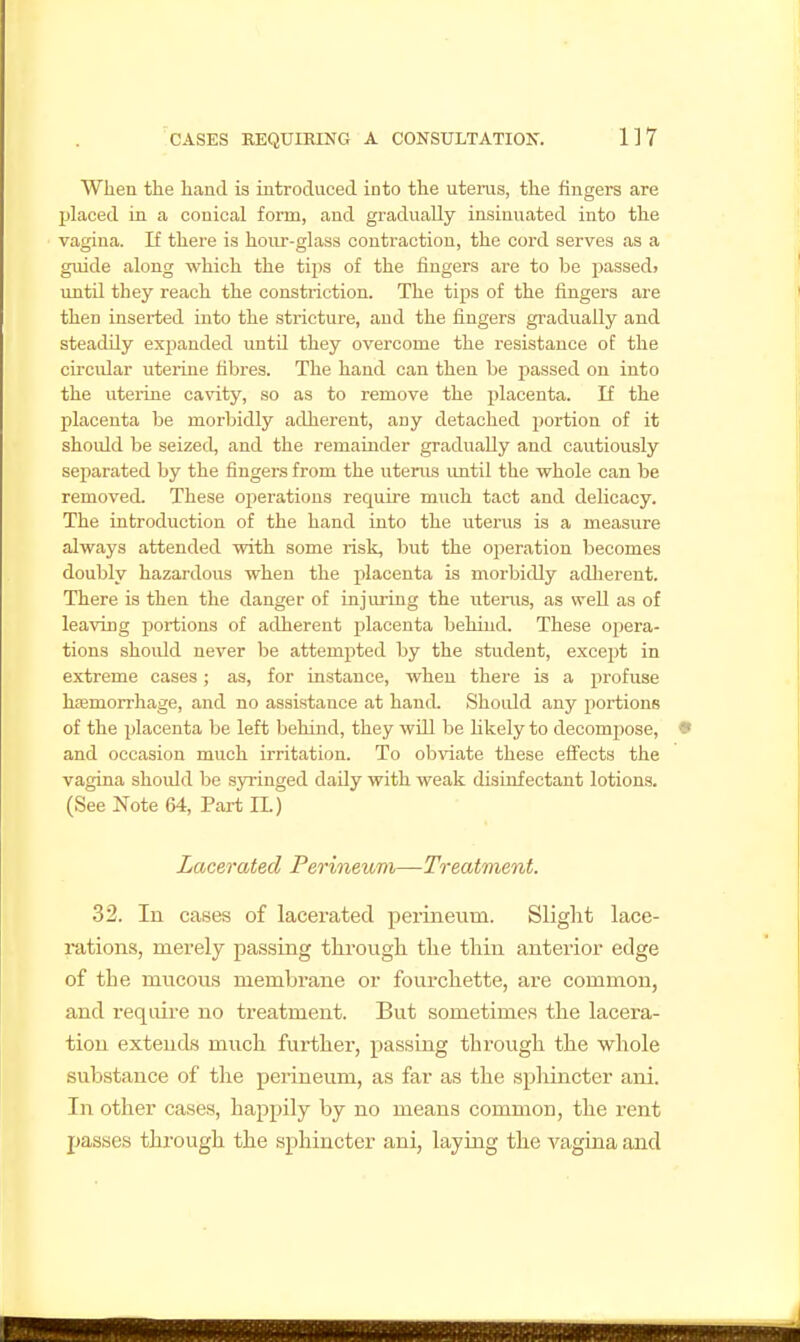 When the hand is introduced into the uterus, the fingers are placed in a conical form, and gradually insinuated into the vagina. If there is hoiu--glass contraction, the cord serves as a guide along which the tips of the fingers are to be passed> until they reach the constriction. The tips of the fingers are then inserted into the stricture, and the fingers gradually and steadily expanded until they overcome the resistance of the cu'cular uterine fibres. The hand can then be passed on into the uterine cavity, so as to remove the placenta. If the placenta be morbidly adherent, any detached portion of it should be seized, and the remainder gradually and cautiously separated by the fingers from the uterus until the whole can be removed. These operations require much tact and delicacy. The introduction of the hand into the uterus is a measure always attended with some risk, but the operation becomes doubly hazardous when the placenta is morbidly adherent. There is then the danger of injuring the uterus, as well as of leaving portions of adherent placenta behind. These opera- tions shoiUd never be attempted by the student, excei)t in extreme cases; as, for instance, when there is a profuse hfemorrhage, and no assistance at hand. Shoidd any portions of the placenta be left behind, they will be likely to decompose, and occasion much irritation. To obviate these effects the vagina shoidd be syringed daOy with weak disinfectant lotions. (See Note 64, Part II.) Lacerated Perineum—Treatment. 32. In cases of lacerated pei'ineum. Slight lace- rations, merely passing tkrough the thin anterior edge of the mncous membrane or fourchette, are common, and reqiure no treatment. But sometimes the lacera- tion extends much further, passing through the whole substance of the perineum, as far as the sphincter ani. In other cases, happily by no means common, the rent passes through the sphincter ani, laying the vagina and
