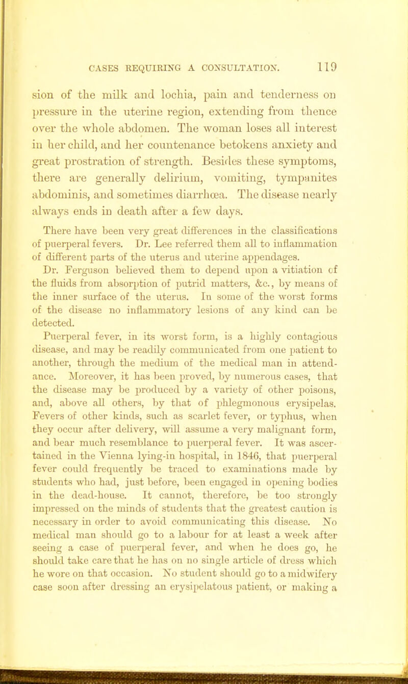 sion of the milk and lochia, pain and tenderness on pressiu'e in the uteriae region, extending from thence over the whole abdomen. The woman loses all interest in her child, and her countenance betokens a,nxiety and great prostration of strength. Besifles these symptoms, there are generally delirium, vomiting, tympanites abdominis, and sometimes tliarrhoea. The disease nearly always ends in death after a few days. There have been very great diflFerences in the classifications of puerperal fevers. Dr. Lee refen-ed them all to inflammation of diiferent parts of the uterus and uterine appendages. Dr. Ferguson believed them to depend upon a vitiation of the fluids from absorption of putrid matters, &c., by means of the inner surface of the uterus. In some of the worst forms of the disease no inflammatory lesions of any kind can be detected. Puerperal fever, in its worst form, is a highly contagious disease, and may be readily communicated from one patient to another, through the mediimi of the medical man in attend- ance. Moreover, it has been jiroved, by numerous cases, that the disease may be produced by a variety of other poisons, and, above all others, by that of phlegmonous erysipelas. Fevers of other kinds, such as scarlet fever, or typhus, when they occur after delivery, will assimie a very malignant form, and bear much resemblance to puerperal fever. It was ascer- tained in the Vienna lying-in hospital, in 1846, that puerperal fever could frequently be traced to examinations made by students who had, just before, been engaged in opening bodies in the dead-house. It cannot, therefore, be too strongly impressed on the minds of students that the greatest caution is necessary in order to avoid communicating this disease. No medical man should go to a labour for at least a week after seeing a case of pueri)eral fever, and when he does go, he shoidd take care that he has on no single article of dress which he wore on that occasion. No student should go to a midwifery case soon after dressing an erysipelatous patient, or making a