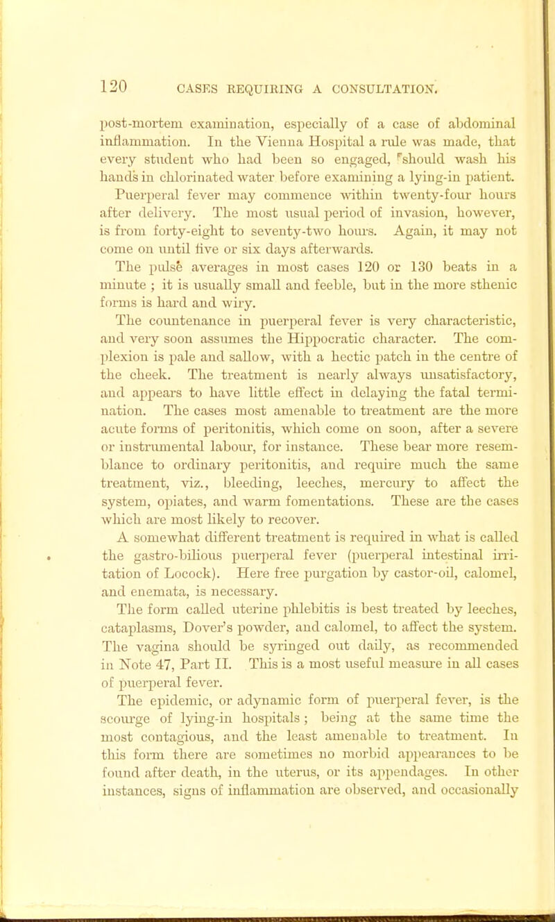 post-mortem examiuation, especially of a case of abdominal inflammation. In the Vienna Hosjntal a rule was made, that every student who had been so engaged, ''should wash his hands in chlorinated water before examining a lying-in patient. Puerperal fever may commence -^athin twenty-four hours after delivery. The most usual period of invasion, however, is from forty-eight to seventy-two hom's. Again, it may not come on until Ave or six days afterwards. The pidse averages in most cases 120 or 130 beats in a minute ; it is usually small and feeble, but in the more sthenic forms is hard and wiry. The coimtenance in puerperal fever is very characteristic, and very soon assumes the Hippocratic character. The com- plexion is pale and sallow, with a hectic patch in the centre of the cheek. The treatment is nearly always unsatisfactory, and appears to have little effect in delaying the fatal termi- nation. The cases most amenable to treatment are the more acute fonns of peritonitis, which come on soon, after a severe or instnunental labour, for instance. These bear more resem- blance to ordinary pieritonitis, and requu-e much the same treatment, viz., bleeding, leeches, mercury to affect the system, opiates, and warm fomentations. These are the cases which are most likely to recover. A somewhat different treatment is required in what is called the gastro-bilious puerperal fever (i^uerperal intestinal uni- tation of Locock). Here free jjurgation by castor-oU, calomel, and enemata, is necessary. The form called uterine phlebitis is best treated by leeches, cataplasms, Dover's powder, and calomel, to aflect the system. The vagina should be syringed out daily, as recommended in 'Note 47, Part II. This is a most useful measm-e in all cases of puerperal fever. The epidemic, or adynamic form of puerperal fever, is the scourge of lying-in hospitals ; being at the same time the most contagious, and the least amenable to treatment. In this form there are sometimes no morbid appearances to be found after death, in the uterus, or its appendages. In other instances, signs of inflammation are observed, and occasionally