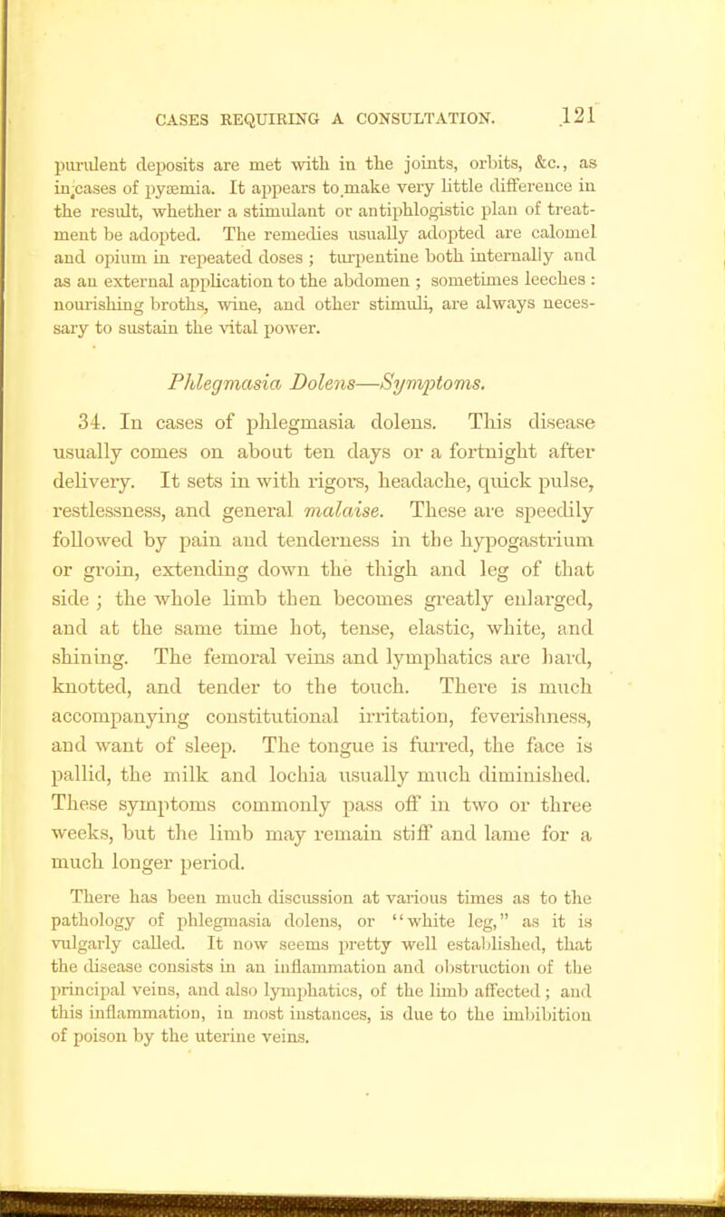 piu-iileut deposits are met with in tlie joints, orbits, &c., as in^cases of pyaemia. It appears to.make very little difference in the residt, whether a stimulant or antii^hlogistic plan of treat- ment be adopted. The remedies usually adopted are calomel and opium in repeated doses ; tiu'pentine both internally and as an external application to the abdomen ; sometimes leeches : nourishing broths, wine, and other stimuli, are always neces- sary to sustain the vital jjower. Phlegmasia Dolens—Symptoms. 34. In cases of phlegmasia dolens. This disease usually comes on aboat ten days or a fortnight after deliveiy. It sets in with rigors, headache, quick pulse, restlessness, and general malaise. These are speedily followed by pain and tenderness in the hypogastriiim or groin, extending down the thigh and leg of that side ; the whole limb then becomes greatly enlarged, and at the same time hot, tense, elastic, white, and shining. The femoral veins and lymphatics are hard, knotted, and tender to the touch. There is much accompanying constitutional iriitation, feverishness, and want of sleep. The tongue is foi-red, the face is pallid, the milk and lochia usually m\ich diminished. These symptoms commonly pass off in two or three weeks, but the limb may remain stiff and lame for a much longer period. There has been much discussion at various times as to the pathology of phlegmasia dolens, or white leg, as it is vulgarly called. It now seems pretty well estalilished, that the disease consists in an inflammation and obstruction of the principal veins, and also lymphatics, of the limb affected ; and this inflammation, Iq most instances, is due to the imbibition of poison by the uterine veins.