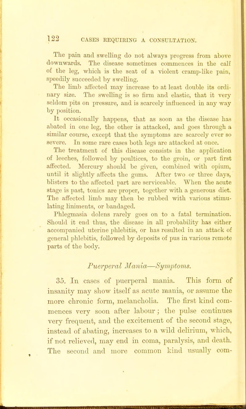 The pain and swelling do not always progi-ess from above downwards. The disease sometimes commences in the calf of the leg, which is the seat of a violent cramp-like pain, speedily succeeded l)y swelling. The limb affected may increase to at least double its ordi- nary size. The swelling is so firm and elastic, that it very seldom pits on pressure, and is scarcely influenced in any way by position. It occasionally happens, that as soon as the disease has abated in one leg, the other is attacked, and goes through a similar course, except that the symptoms are scarcely ever so severe. In some rare cases both legs are attacked at once. The treatment of this disease consists in the appUcation of leeches, followed by poidtices, to the groin, or part first afl^ected. Merciuy should be given, combined with opivmi, until it slightly aff'ects the gums. After two or three days, blisters to the affected part are serviceable. When the acute stage is past, tonics are proper, together with a generous diet. The affected limb may then be rubbed with various stimu- lating liniments, or bandaged. Phlegmasia dolens rarely goes on to a fatal termination. Should it end thus, the disease in all probability has either accompanied uterine phlebitis, or has residted in an attack of general phlebitis, followed by deposits of j)us in various remote pai'ts of the body. Puerperal Mania—Symptovis. 35. In cases of puerperal maiiia. Tliis form of insanity may sliow itself as acute mania, or assume tlie more chronic form, melancholia. The first kind com- mences very soon after labom-; the pulse continues very frequent, and the excitement of the second stage, instead of abating, increases to a wild delirium, which, if not relieved, may end in coma, paralysis, and death. The second and more common kind iisually com-