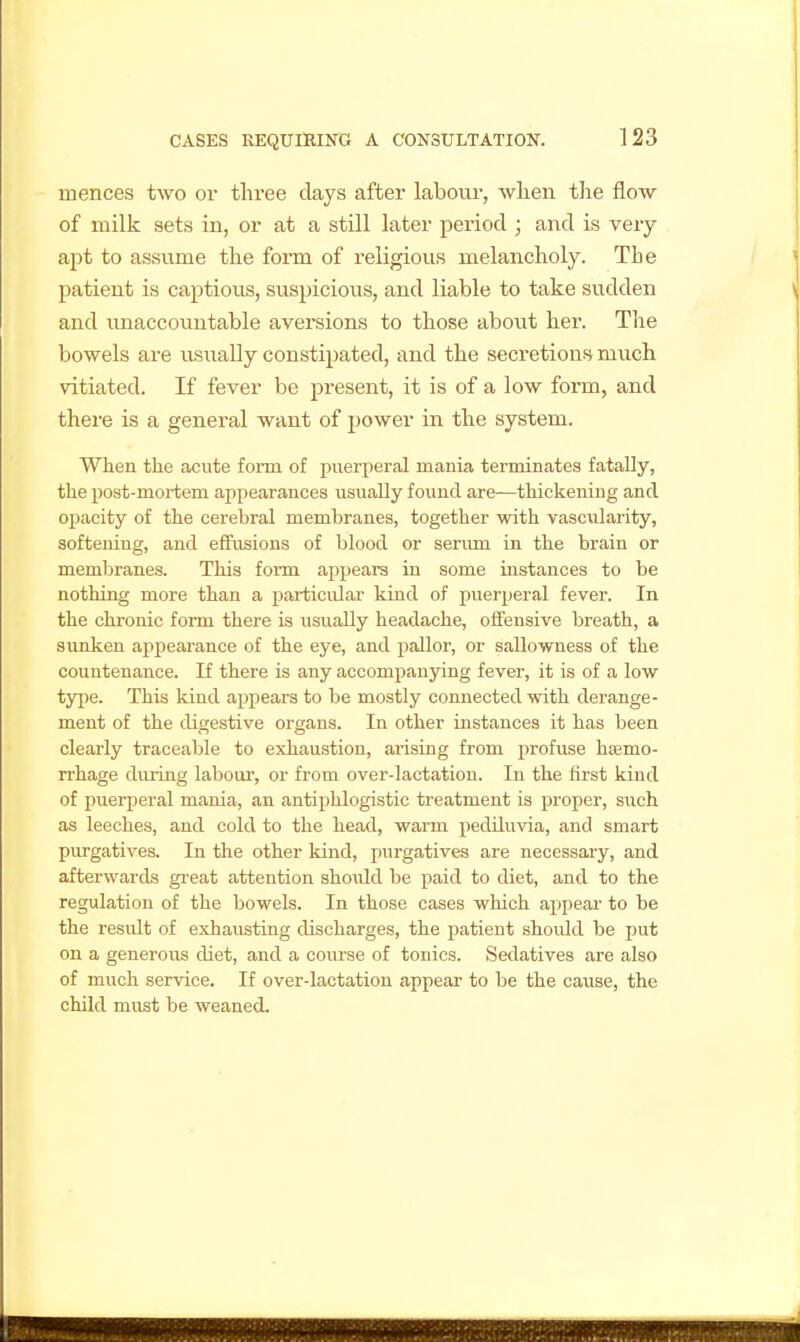mences two or three days after labour, when the flow of milk sets in, or at a still later period ; and is very apt to assvime the form of religious melancholy. The patient is captious, suspicioiis, and liable to take sudden and unaccountable aversions to those about her. The bowels are usually constipated, and the secretions much vitiated. If fever be present, it is of a low form, and there is a general want of power in the system. When the acute form of puerperal mania terminates fatally, the post-mortem appearances usually found are—thickening and opacity of the cerebral membranes, together with vascularity, softening, and eflfusions of blood or seriun in the brain or membranes. This form appears in some instances to be nothing more than a particular kind of puerperal fever. In the chronic form there is usually headache, offensive breath, a sunken appearance of the eye, and pallor, or sallowness of the countenance. If there is any accompanying fever, it is of a low type. This kind apj)ears to be mostly connected with derange- ment of the digestive organs. In other instances it has been clearly traceable to exhaustion, arising from profuse haemo- rrhage during labour, or from over-lactation. In the first kind of puerperal mania, an antiphlogistic treatment is proper, such as leeches, and cold to the head, warm pediluvia, and smart purgatives. In the other kind, purgatives are necessary, and afterwards great attention shoxdd be paid to diet, and to the regulation of the bowels. In those cases which appear to be the result of exhausting discharges, the patient shoidd be put on a generous diet, and a course of tonics. Sedatives are also of much service. If over-lactation appear to be the cause, the child must be weaned.