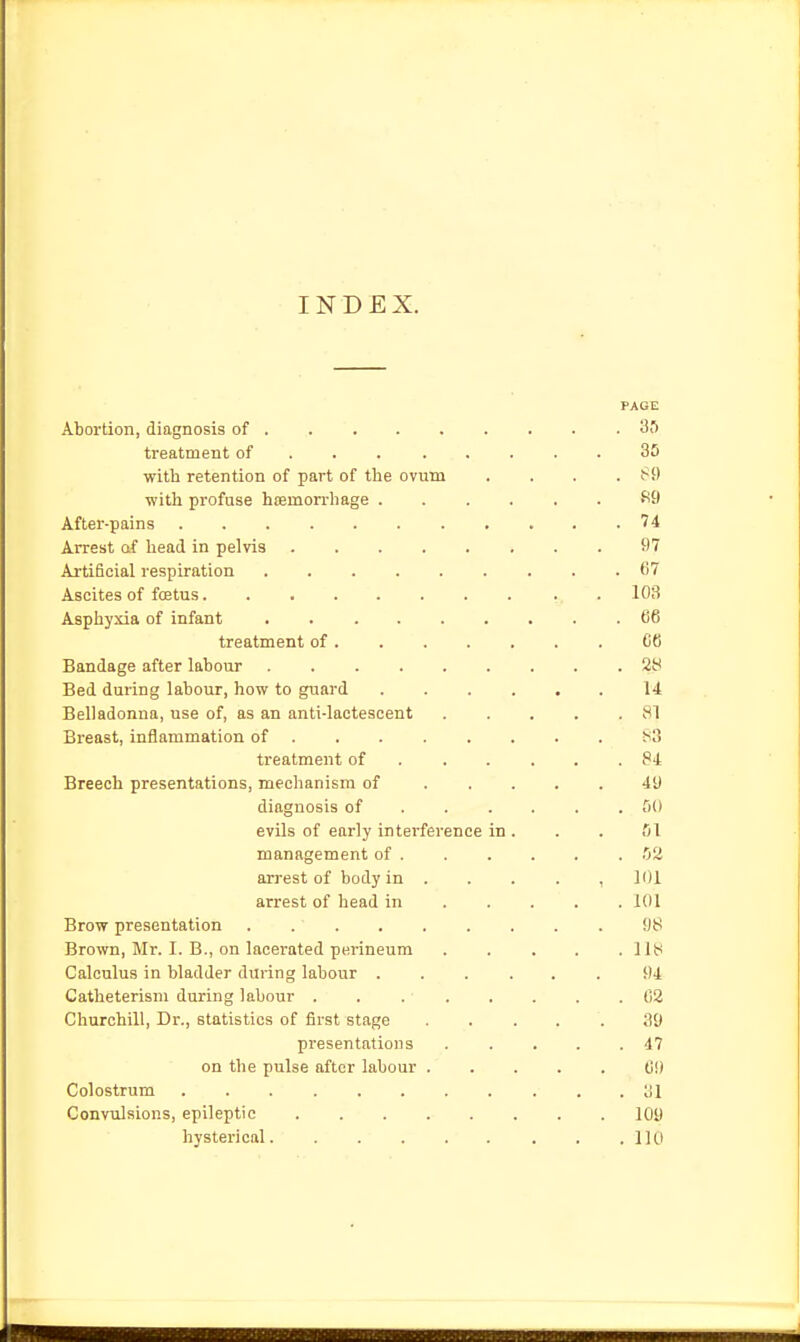 INDEX. PAGE Abortion, diagnosis of 30 treatment of . . 30 with retention of part of the ovum . . . . ^9 ■with profuse htemorrhage fi9 After-pains 74 Arrest af head in pelvis 97 Artificial respiration ......... 67 Ascites of fcetus . 103 Asphyxia of infant 66 treatment of C6 Bandage after labour 28 Bed during labour, how to guard 14 Belladonna, use of, as an anti-lactescent 81 Breast, inflammation of 83 treatment of 84 Breech presentations, mechanism of 49 diagnosis of ...... GO evils of early interference in . . . fll management of !j2 arrest of body in . . . . , 101 arrest of head in 101 Brow presentation 98 Brown, Mr. I. B., on lacerated perineum . . , . .118 Calculus in bladder during labour 94 Catheterism during labour . . . . . . . .62 Churchill, Dr., statistics of first stage 39 presentations 47 on the pulse after labour (il) Colostrum ol Convulsions, epileptic 109 hysterical 110