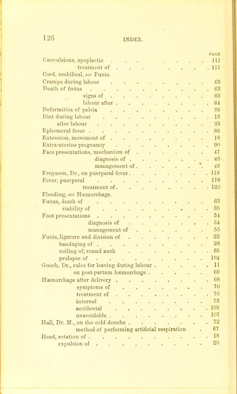 1:36 PAGE Convulsions, apoplectic ... .... Ill treatment of . . . . . . .111 Cord, umbilical, sec Funis. Cramps during labour 03 Death of fastus 03 signs of 03 labour after 61 Deformities of pelvis PO Diet during labour 13 after labour 33 Ephemeral fever 86 Extension, movement of ........ 18 Extra-uterine pregnancy . . . . . . . ' . 90 Face presentations, mechanism of 47 diagnosis of 48 management of '. 49 Ferguson, Dr., on puerperal fever 119 Fever, puerperal 118 treatment of 120 Flooding, see Hfemorrhage. Foetus, death of 03 viability of 35 Foot presentations 54 diagnosis of 54 management of 55 Funis, ligature and division of 22 bandaging of 28 coiling of, round neck 05 prolapse of 104 Gooch, Dr., rules for leaving during labour 11 on post-partura hamorrhage 09 Haemorrhage after delivery 08 symptoms of 70 treatment of . . 70 internal ........ 73 accidental 105 unavoidable 107 Hall, Dr. M., on the cold douche 72 method of performing artificial respiration . 67 Head, rotation of . . . . . . . . . . 18 expulsion of . 20