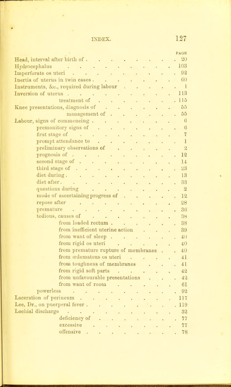 PAOF. Head, interval after birth of 20 Hydroceijhalus . lO'S Imperforate os uteri 92 Inertia of uterus in twin cases ....... (iO Instruments, &;u., required during labour 1 Inversion of uterus . . . . . . . . .113 treatment of . . . . . . .110 Knee presentations, diagnosis of 5f) management of . . . . . .55 Labour, signs of commencing ....... 6 premonitory signs of 6 first stage of 7 prompt attendance to ....... 1 preliminary observations of .... . 2 prognosis of . . . . . . . . .12 second stage of 14 third stage of 23 diet during 13 diet after 33 questions during ....... 2 mode of ascertaining progress of 12 repose after ........ 28 premature 30 tedious, causes of 3W from loaded rectum 38 from inefficient uterine action ... 39 from want of sleep ...... 40 from rigid os uteri ..... 40 ft-om prematm-e rupture of membranes . . 40 from edematous os uteri .... 41 from toughness of membranes . . .41 from rigid soft parts 42 from unfavourable presentations . . .42 fi'om want of room . . ... 61 powerless 92 Laceration of perineum . . . . . . . .117 Lee, Dr., on puerperal fever ........ 119 Looliial discharge 32 deficiency of ....... 77 excessive 77 ofl'ensive ........ 78