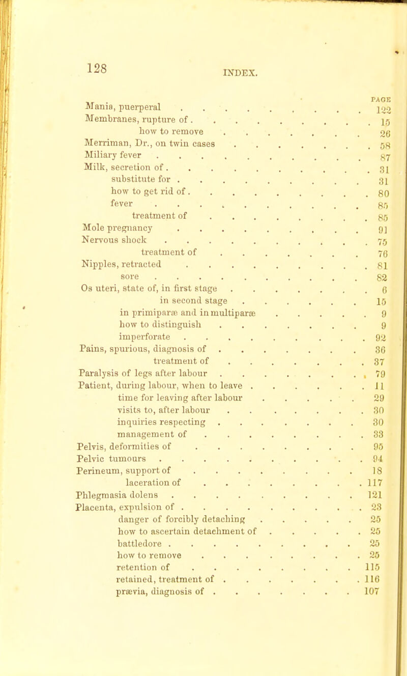 INDEX. Mania, puerperal Membranes, rupture of. bow to remove Merriman, Dr., ou twin cases Miliary fever Milk, secretion of. substitute for . how to get rid of . fever treatment of Mole pregnancy Nervous slioclc treatment of Nipples, retracted sore Os uteri, state of, in first stage in second stage in primipartB and in multiparse how to distinguish imperforate .... Pains, spurious, diagnosis of treatment of Paralysis of legs after labour Patient, during labour, when to leave . time for leaving after labour visits to, after labour inquiries respecting management of . . . Pelvis, deformities of ... Pelvic tumours ..... Perineum, support of laceration of . . . Phlegmasia Jolens .... Placenta, expulsion of . danger of forcibly detaching how to ascertain detachment of battledore .... how to remove retention of . . . retained, treatment of . prasvia, diagnosis of .