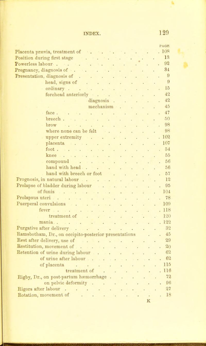 120 PAGE Placenta prrevia, treatment of . . . . . . . lOR Position during first stage . . 13 Powerless labour . . . . . . . . . .92 Pregnancy, diagnosis of 84 Presentation, diagnosis of ... . .... 9 head, signs of 9 ordinary 15 forehead anteriorly 42 diagnosis 42 mechanism .... 45 face . 47 breech 50 brow 98 where none can be felt 9S . Tipper extremity 102 placenta ... . . . . . . 107 foot . 54 knee . . . 55 compound 56 hand with head 56 hand with breech or foot . . . . .57 Prognosis, in natui'al labour . . . . . . . 12 Prolapse of bladder during labour 95 of funis 104 Prolapsus uteri 78 Puerperal convulsions 109 fever . . 118 treatment of 120 mania 132 Purgative after delivery 32 Eamsbotham, Dr., on occipito-posterior presentations . . 45 Eest after delivery, use of 29 Eestitution, movement of 2o Retention of urine during labour ... ... 62 of urine after labour 62 of placenta 115 treatment of 116 Eigby, Dr., on post-partum haemorrhage 72 on pelvic deformity 96 Eigors after labour 27 Eotation, movement of 18 K