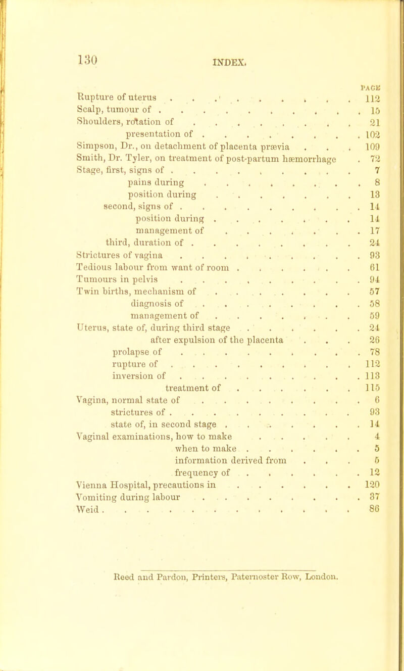 Pack Rupture of uterus . , .' 112 Scalp, tumour of 10 Shoulders, relation of 21 presentation of 102 Simpson, Dr., ou detachment of placenta prajvia . . . 109 Smith, Dr. Tyler, on treatment of post-partum haemorrhage . 72 Stage, first, signs of 7 pains during .8 position during 13 second, signs of 14 position during .... . . ■ ■ . . li management of . ... . . .17 third, duration of 24 .Strictures of vagina 93 Tedious labour from want of room . . , . . . 61 Tumours in pelvis 94 Twin births, mechanism of ..... . . . 57 diagnosis of . , 58 management of . 59 Uterus, state of, during third stage 24 after expulsion of the placenta ... 26 prolapse of 78 rupture of . 112 inversion of . . . .113 treatment of . .... . . 115 Vagina, normal state of . . 6 strictures of . . . . . . . . . 93 state of, in second stage . . ;. . . . .14 Vaginal examinations, how to make . . . . . 4 when to make 5 information derived from ... 5 frequency of 12 Vienna Hospital, precautions in 120 Vomiting during labour 87 Weid. . 86 Beed and Pardon, Printera, Piitenioster Row, London.
